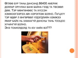 ӨГЛӨӨ БҮР ТАНЫ ДАНСАНД 86400 АМЕРИК
ДОЛЛАР ОРУУЛАХ БАНК БАЙНА ГЭЭД ТА ТӨСӨӨЛ
ДӨӨ. ТЭР МӨНГӨНӨӨС ТА ХҮССЭН
ХЭМЖЭЭГЭЭРЭЭ АВЧ ХЭРЭГЛЭЖ БОЛНО. ГАГЦХҮҮ
ТЭР ӨДӨР Л ӨНГӨРВӨЛ ҮЛДЭГДЛИЙН ХЭМЖЭЭ
ЯМАР БАЙХ НЬ ХАМААГҮЙ ДАНСНЫ ТАНЬ ТООЦОО
ХҮЧИНГҮЙ БОЛНО.
ЭНЭ ТОХИОЛДОЛД ТА ЮУ ХИЙХ ВЭ???
 