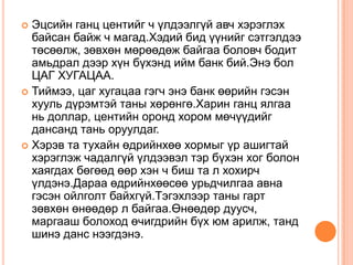  Эцсийн ганц центийг ч үлдээлгүй авч хэрэглэх
  байсан байж ч магад.Хэдий бид үүнийг сэтгэлдээ
  төсөөлж, зөвхөн мөрөөдөж байгаа боловч бодит
  амьдрал дээр хүн бүхэнд ийм банк бий.Энэ бол
  ЦАГ ХУГАЦАА.
 Тиймээ, цаг хугацаа гэгч энэ банк өөрийн гэсэн
  хууль дүрэмтэй таны хөрөнгө.Харин ганц ялгаа
  нь доллар, центийн оронд хором мөчүүдийг
  дансанд тань оруулдаг.
 Хэрэв та тухайн өдрийнхөө хормыг үр ашигтай
  хэрэглэж чадалгүй үлдээвэл тэр бүхэн хог болон
  хаягдах бөгөөд өөр хэн ч биш та л хохирч
  үлдэнэ.Дараа өдрийнхөөсөө урьдчилгаа авна
  гэсэн ойлголт байхгүй.Тэгэхлээр таны гарт
  зөвхөн өнөөдөр л байгаа.Өнөөдөр дуусч,
  маргааш болоход өчигдрийн бүх юм арилж, танд
  шинэ данс нээгдэнэ.
 