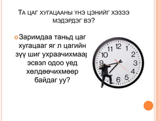 ТА ЦАГ ХУГАЦААНЫ ҮНЭ ЦЭНИЙГ ХЭЗЭЭ
            МЭДЭРДЭГ ВЭ?


 Заримдаа  таньд цаг
 хугацааг яг л цагийн
зүү шиг ухраачихмаар
    эсвэл одоо үед
   хөлдөөчихмөөр
      байдаг уу?
 