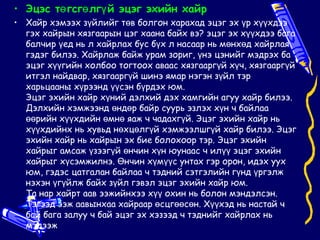 • Эцэс тө гсгө лгү й эцэг эхийн хайр
• Хайр хэмээх зүйлийг төв болгон харахад эцэг эх үр хүүхдээ
  гэх хайрын хязгаарын цэг хаана байх вэ? эцэг эх хүүхдээ бага
  балчир үед нь л хайрлах бус бүх л насаар нь мөнхөд хайрлая
  гэдэг билээ. Хайрлаж байж урам зориг, үнэ цэнийг мэдрэх ба
  эцэг хүүгийн холбоо тогтоох аваас хязгааргүй хүч, хязгааргүй
  итгэл найдвар, хязгааргүй шинэ ямар нэгэн зүйл тэр
  харьцааны хүрээнд үүсэн бүрдэх юм.
  Эцэг эхийн хайр хүний дэлхий дэх хамгийн агуу хайр билээ.
  Дэлхийн хэмжээнд өндөр байр суурь эзлэх хүн ч байлаа
  өөрийн хүүхдийн өмнө яаж ч чадахгүй. Эцэг эхийн хайр нь
  хүүхдийнх нь хувьд нөхцөлгүй хэмжээлшгүй хайр билээ. Эцэг
  эхийн хайр нь хайрын эх бие болохоор тэр. Эцэг эхийн
  хайрыг амсаж үзээгүй өнчин хүн юунаас ч илүү эцэг эхийн
  хайрыг хүсэмжилнэ. Өнчин хүмүүс унтах гэр орон, идэх уух
  юм, гэдэс цатгалан байлаа ч тэдний сэтгэлийн гүнд үргэлж
  нэхэн үгүйлж байх зүйл гэвэл эцэг эхийн хайр юм.
  Та нар хайрт аав ээжийнхээ хүү охин нь болон мэндэлсэн.
  Тэгээд ээж аавынхаа хайраар өсцгөөсөн. Хүүхэд нь настай ч
  бай бага залуу ч бай эцэг эх хэзээд ч тэднийг хайрлах нь
  мэдээж
 