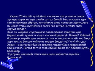 Хэрвээ 70 настай хүү байлаа ч өсгөсөн тэр үе шигээ санаж
хүүхдээ харах нь эцэг эхийн сэтгэл болой. Нас ахилаа ч зүрх
сэтгэл аажмаар ойртож, хүүгийнхээ өмнө хүлээсэн хариуцлага
нь ихсэх тусам хүүгийнхээ төлөө гэх сэтгэл нь улам тэлж
саруул болдог.
Эцэг эх хайртай хүүхдийнхээ төлөө чөмгөө хайлтал хүнд
бэрхшээлийг туулах ч хэцүү хэмээн боддоггүй. Яагаад? Хайртай
болохоор. өөрийн арьс махаа огтлон өгөөд үнэ өртгийг нас биед
хүрч том эр болсон хойно нь тооцон боддог уу? Үгүй биз дээ.
Харин ч эсрэгээрээ бүхнээ зориулж чадаагүйдээ харамсалтай
байна гэдэг. Яагаад тэглээ гээд сайхан байна вэ? Хайрын хууль
болохоор.
Тэр орчин нөхцлийг хэн ч нааш цааш хөдөлгөн өөрчлөх
боломжгүй.
 