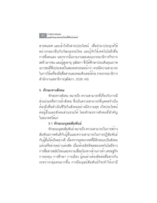 ภาพอนาคตและ
 82   คุณลักษณะของคนไทยที่พึงประสงค์


สารสนเทศ และเข้าใจถึงสาระประโยชน์ เพื่อนำมาประยุกต์ใช้
อย่างกลมกลืนกับวัฒนธรรมไทย และรู้จักใช้เทคโนโลยีเพื่อ
การพึ่งตนเอง นอกจากนั้นรายงานของคณะกรรมาธิการกิจการ
สตรี เยาวชน และผสงอายุ วฒสภา ซงไดศกษาประเดนคณภาพ
                ู้ ู    ุ ิ    ่ึ ้ ึ       ็ ุ
เยาวชนทีพงประสงค์ในสองทศวรรษหน้าว่า ควรมีความสามารถ
         ่ ึ
ในการใชเครองมอสอสารและคอมพวเตอรดวย (กองกรรมาธการ
        ้ ่ื ื ่ื            ิ      ์ ้          ิ
สำนกงานเลขาธการวฒสภา, 2539: 49)
    ั         ิ ุ ิ

5. ทกษะทางสงคม
     ั              ั
          ทักษะทางสังคม หมายถึง ความสามารถทีเกียวกับการมี
                                                 ่ ่
ส่วนร่วมหรือการเข้าสังคม ซึ่งเป็นความสามารถที่บุคคลจำเป็น
ต้องมีเพื่อดำเนินชีวิตในสังคมอย่างมีความสุข เกิดประโยชน์
ต่อผู้อื่นและสังคมส่วนรวมได้ โดยทักษะทางสังคมที่สำคัญ
ในอนาคตไดแก่  ้
          5.1 ทกษะมนษยสมพนธ์
                ั       ุ ั ั
          ทักษะมนุษยสัมพันธ์ หมายถึง ความสามารถในการสร้าง
สัมพันธภาพอันดีกับผู้อื่นและความสามารถในการปฏิสัมพันธ์
กบผอนไดเปนอยางดี เนองจากยคอนาคตทมลกษณะเปนสงคม
 ั ู้ ่ื ้ ็ ่            ่ื      ุ       ่ี ี ั       ็ ั
แห่งเครือข่ายอย่างเด่นชัด เนื่องด้วยอิทธิพลของเทคโนโลยีทาง
การสอสารสมยใหมและความเชอมโยงทางดานการคา เศรษฐกจ
       ่ื         ั   ่        ่ื           ้        ้     ิ
การลงทุน การศึกษา การเมือง ผู้คนต่างต้องติดต่อสื่อสารกัน
ระหว่างกลุ่มคนมากขึ้น การมีมนุษย์สัมพันธ์ก็จะทำให้เรามี
 