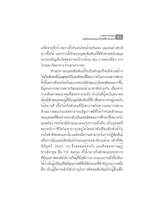 ภาพอนาคตและ
                                     คุณลักษณะของคนไทยที่พึงประสงค์   83

เครือข่ายที่กว้างขวางทั้งกับคนไทยด้วยกันเอง และคนต่างชาติ
มากขึ้นได้ นอกจากนี้ทักษะมนุษยสัมพันธ์ที่ดียังช่วยสนับสนุน
ความเจริญเติบโตของภาคบริการด้วย เช่น การท่องเที่ยว การ
โรงแรม ภตตาคาร รานอาหาร ฯลฯ
               ั        ้
             ทักษะทางมนุษยสัมพันธ์ถือเป็นทักษะที่จะมีส่วนสร้าง
ให้เกิดสังคมทีเ่ น้นชุมชนวิถและสังคมทีมเี อกภาพในความหลากหลาย
                                 ี         ่
ทงนเ้ี พราะสงคมไทยในอนาคตจะมลกษณะเปนพหสงคมมากขน
   ้ั             ั                        ีั        ็ ุั        ้ึ
มีผู้คนจากหลากหลายวัฒนธรรมเข้ามาอาศัยร่วมกัน เนื่องจาก
การเดินทางคมนาคมที่สะดวกรวดเร็ว จำเป็นที่ผู้คนในอนาคต
ต้องมีลกษณะของผูทมมนุษย์สมพันธ์ทดี เพือสามารถอยูรวมกัน
           ั              ้ ่ี ี     ั        ่ี ่          ่่
ได้อย่างดี เอื้อให้เกิดสังคมที่มีเอกภาพในความหลากหลาย
ตัวอย่างของประเทศสาธารณรัฐเกาหลีที่ได้กำหนดลักษณะ
ของบุคคลทีพงปรารถนาอันเป็นผลผลิตของการศึกษาทีเ่ หมาะกับ
                 ่ ึ
ยุคสมัยว่าจะต้องมีลักษณะเด่นประการหนึ่งคือ เป็นบุคคลที่
ตระหนักว่าชีวิตไม่สามารถอยู่ได้โดยลำพังเพียงสัมพันธ์กับ
คนในชาติของตนเท่านัน แต่ตองมีความสามารถในการปฏิสมพันธ์
                              ้    ้                          ั
หรือการมีมนุษย์สัมพันธ์กับคนนอกชนชาติร่วมด้วย (ศักดิ์ชัย
นิ ร ั ญ ทวี , 2540: 14) ซึ ่ ง สอดคล้ อ งกั บ แนวคิ ด ของท่ า นผู ้ ร ู ้
ชาวอังกฤษ ชื่อ T.R. Batten ที่ได้กล่าวถึงลักษณะประชากร
ทมคณภาพจนจดไดวาเปนผทมวฒภาวะ (mature) จนถงขนเรยก
  ่ี ี ุ              ั ้ ่ ็ ู้ ่ี ี ุ ิ                 ึ ้ั ี
ไดวาเปนผเู้ จรญหรอมคณภาพดพงมลกษณะทสำคญประการหนง
      ้่ ็          ิ ื ีุ             ี ึ ีั      ่ี ั              ่ึ
คือ เป็นผู้มีความชำนิชำนาญในการติดต่อสัมพันธ์กับผู้อื่นเพื่อ
 