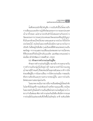 ภาพอนาคตและ
                                      คุณลักษณะของคนไทยที่พึงประสงค์   85

            ข้อพึงตระหนักที่สำคัญคือ การปรับตัวนี้ไม่ได้หมายถึง
การเลียนแบบองค์ความรู้หรือวัฒนธรรมจากภายนอกประเทศ
เข ้ า มาท ั ้ ง หมด แต ่ ส ามารถปร ั บ ต ั ว ให ้ ผ สมผสานก ั น ระหว ่ า ง
วัฒนธรรมจากภายนอกประเทศและวัฒนธรรมหรือภูมิปัญญา
ที่เป็นเอกลักษณ์ไทยได้เหมาะสมและสามารถนำมาใช้ให้เกิด
ประโยชน์ได้ คนไทยในอนาคตจึงต้องมีความสามารถในการ
ปรบตว ไมยดอยกบสงเดม ๆ แตเ่ ปนคนทมลกษณะของความเปน
         ั ั ่ ึ ู่ ั ่ิ ิ               ็        ่ี ี ั                   ็
พลวัตสูง จากกระแสความเปลี่ยนแปลงของสถานการณ์โลกคน
ที่พึงประสงค์จึงต้องรู้จักปรับแนวคิด และพัฒนาตนเองอย่าง
ตอเนอง (สำนกพฒนาการพลศกษา, 2542)
      ่ ่ื           ั ั              ึ
            5.3 ทักษะการทำงานร่วมกับผู้อื่น
            ทักษะการทำงานร่วมกับผูอน หมายถึง ความสามารถใน
                                        ้ ่ื
การทำงานเป็นกลุ่มได้เป็นอย่างดี จนสามารถทำให้งานบรรลุ
เปาหมายทกำหนดไว้ ซงสะทอนไดในหลายลกษณะ อาทิ การให้
       ้          ่ี            ่ึ ้ ้                   ั
ชวยเหลอผอน การไมเอาเปรยบ การใหความรวมมอ การยอมรบ
  ่          ื ู้ ่ื       ่       ี           ้           ่ ื           ั
ฟังความคิดเห็นและความสามารถของผู้อื่น และการร่วมรับ
ผดชอบผลงานของกลมรวมกน
    ิ                        ุ่ ่ ั
            ในอนาคต คงเป็นการยากทีเราจะยืนหยัดอยูได้โดยลำพัง
                                             ่                 ่
ในโลกที่เป็นยุคที่การแข่งขันทุกด้านทวีความรุนแรงขึ้น คนไทย
ในอนาคตจำเปนตองทำงานเปนเครอขายความรวมมออยางกวาง
                      ็ ้            ็ ื ่                  ่ ื ่ ้
ขวาง จำเป็นต้องอาศัยการทำงานร่วมกันเป็นทีม เห็นได้จากกระแส
การร่วมมือในแต่ละระดับที่เกิดขึ้นในปัจจุบัน อาทิ ระดับบริษัท
 