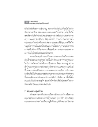 ภาพอนาคตและ
  88   คุณลักษณะของคนไทยที่พึงประสงค์


ปฏิบัติจริงด้วยความชำนาญ จนกระทั่งใช้เป็นเครื่องมือในการ
ประกอบอาช ี พ ตลอดจนถ ่ า ยทอดและให ้ ค วามร ู ้ แ ก ่ ผ ู ้ อ ื ่ น ได ้
เช่นเดียวกับที่สำนักงานคณะกรรมการส่งเสริมและประสานงาน
เยาวชนแห่งชาติ (2545: 14) กล่าวว่า การแข่งขันทางการค้า
อย่างรุนแรงได้กอให้เกิดความต้องการแรงงานทีมคณภาพฝีมอใน
                 ่                         ่ ี ุ                   ื
ขณะทีเ่ ยาวชนส่วนใหญ่ยงเป็นแรงงานไร้ฝมอ จึงจำเป็นทีเ่ ยาวชน
                        ั              ี ื
จะต้องรีบพัฒนาฝีมือแรงงานเพื่อรองรับความต้องการของตลาด
แรงานได้อย่างเพียงพอและมีคุณภาพ
         กล่าวโดยสรุป การเตรียมพร้อมของคนไทยในอนาคต
เพอเขาสระบบเศรษฐกจยคใหมนนวา เดกและเยาวชนทกคนควร
    ่ื ้ ู่           ิ ุ     ่ ้ั ่ ็              ุ
ได้รับการพัฒนา ให้ได้รับการฝึกอบรม พัฒนาความรู้ ความ
เข้าใจและทักษะการประกอบอาชีพตามระบบเศรษฐกิจยุคใหม่
ที่เน้นความร่วมมือและการสร้างจรรยาบรรณในการประกอบ
อาชพเพอใหเดกและเยาวชนทกคนสามารถประกอบอาชพตาง ๆ
      ี ่ื ้ ็              ุ                          ี ่
ที่ตนเองมีความถนัดและสนใจอย่างมีประสิทธิภาพ เพื่อให้พึ่ง
ตนเองได้ในเชิงเศรษฐกิจ รวมทั้งมีค่านิยมที่พึงประสงค์ในการ
ทำงานทสจรตและเหมาะสมกบวย
          ่ี ุ ิ           ั ั

7. ทักษะทางสุนทรียะ
      ทักษะทางสุนทรียะ หมายถึง การมีความเข้าใจ หรือความ
สามารถในการแสดงออกทางด้านดนตรี การกีฬา หรือศิลปะ
อยางสรางสรรค์ ฯลฯ โดยมความรสกชนชม รจกวเิ คราะห์ วพากษ์
   ่ ้                ี    ู้ ึ ่ื    ู้ ั         ิ
 