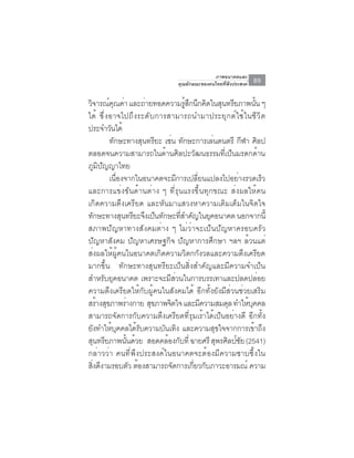 ภาพอนาคตและ
                                      คุณลักษณะของคนไทยที่พึงประสงค์   89

วิจารณ์คณค่า และถ่ายทอดความรูสกนึกคิดในสุนทรียภาพนัน ๆ
              ุ                          ้ ึ                         ้
ได ้ ซ ึ ่ ง อาจไปถ ึ ง ระด ั บ การสามารถนำมาประย ุ ก ต ์ ใ ช ้ ใ นช ี ว ิ ต
ประจำวันได้
             ทักษะทางสุนทรียะ เช่น ทักษะการเล่นดนตรี กีฬา ศิลป
ตลอดจนความสามารถในด้านศิลปะวัฒนธรรมที่เป็นมรดกด้าน
ภูมิปัญญาไทย
             เนื่องจากในอนาคตจะมีการเปลี่ยนแปลงไปอย่างรวดเร็ว
และการแข่งขันด้านต่าง ๆ ที่รุนแรงขึ้นทุกขณะ ส่งผลให้คน
เกิดความตึงเครียด และหันมาแสวงหาความเติมเต็มในจิตใจ
ทักษะทางสุนทรียะจึงเป็นทักษะทีสำคัญในยุคอนาคต นอกจากนี้
                                       ่
สภาพปัญหาทางสังคมต่าง ๆ ไม่ว่าจะเป็นปัญหาครอบครัว
ปัญหาสังคม ปัญหาเศรษฐกิจ ปัญหาการศึกษา ฯลฯ ล้วนแต่
ส่งผลให้ผู้คนในอนาคตเกิดความวิตกกังวลและความตึงเครียด
มากขึ้น ทักษะทางสุนทรียะเป็นสิ่งสำคัญและมีความจำเป็น
สำหรับยุคอนาคต เพราะจะมีส่วนในการบรรเทาและปลดปล่อย
ความตึงเครียดให้กับผู้คนในสังคมได้ อีกทั้งยังมีส่วนช่วยเสริม
สร้างสุขภาพร่างกาย สุขภาพจิตใจ และมีความสมดุล ทำให้บคคล            ุ
สามารถจัดการกับความตึงเครียดที่รุมเร้าได้เป็นอย่างดี อีกทั้ง
ยังทำให้บุคคลได้รับความบันเทิง และความสุขใจจากการเข้าถึง
สนทรยภาพนนดวย สอดคลองกบท่ี ฉายศรี สพรศลปชย (2541)
    ุ ี             ้ั ้           ้ ั         ุ ิ ์ั
กล่าวว่า คนที่พึงประสงค์ในอนาคตจะต้องมีความซาบซึ้งใน
สิงดีงามรอบตัว ต้องสามารถจัดการเกียวกับภาวะอารมณ์ ความ
  ่                                          ่
 