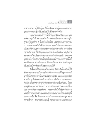 ภาพอนาคตและ
                                  คุณลักษณะของคนไทยที่พึงประสงค์   91

สามารถนำความรทมอยและทไดมาจดหมวดหมู่ ตลอดจนสามารถ
                       ู้ ่ี ี ู่ ่ี ้ ั
บรณาการความรมาใชประโยชนในชวตประจำวนได้
  ู                ู้ ้               ์ ีิ       ั
        ในอนาคตความก้าวหน้าด้านการพัฒนาวิทยาการและ
องค์ความรูเ้ ป็นไปอย่างรวดเร็ว มีการสร้างนวัตกรรมทางความรูใน       ้
ศาสตร์สาขาต่าง ๆ ขึ้นอย่างต่อเนื่อง ประกอบกับความเจริญ
ก้าวหน้าด้านเทคโนโลยีสารสนเทศ ส่งผลให้โลกอนาคตกลาย
เป็นยุคที่มีข้อมูลข่าวสารและความรู้อย่างท่วมท้น ความรู้จะ
กลายเป็น “ทุน” ทีสำคัญในโลกอนาคต เป็นเครืองมือสำคัญในการ
                     ่                         ่
สร้างความได้เปรียบและความสามารถในการแข่งขัน แต่บุคคล
หรือองค์กรที่จะสามารถเข้าไปใช้ประโยชน์จากสภาพการณ์นี้ได้
ต้องมีความสามารถในการเข้าถึงการจัดการ สามารถประยุกต์
ใชประโยชนจากขอมลทมอยมากมายนได้
    ้         ์ ้ ู ่ี ี ู่                ้ี
        ดังนั้นคนที่พึงประสงค์ในอนาคต จึงจำเป็นต้องเป็นผู้ที่มี
ทักษะความสามารถในการบริหารจัดการความรูทมอยูมากมายนี้
                                                   ้ ่ี ี ่
มาใช้ให้เกิดประโยชน์ในการประกอบอาชีพ และการดำรงชีวิต
ด้านอื่น ๆ ซึ่งสอดคล้องกับการสัมมนาเชิงวิชาการระดมความ
คิดเห็น เรื่องทิศทางการจัดหลักสูตรการศึกษาขั้นพื้นฐาน ผู้ทรง
คณวฒและหนวยงานตาง ๆ ทำการประมวลสภาพความเปลยน
 ุ ุ ิ           ่             ่                                ่ี
แปลงความตองการของสงคม ตลอดจนคำนงถงขอจำกดตาง ๆ
               ้                 ั            ึ ึ ้         ั ่
และได้กำหนดคุณลักษณะของเด็กไทยในอนาคตทีพงประสงค์ไว้     ่ ึ
ประการหนึ่ง คือ มีความสามารถในการรวบรวมข้อมูล สร้าง
ความเข้าใจ สามารถนำความรู้ ความสามารถ และทักษะมา
 