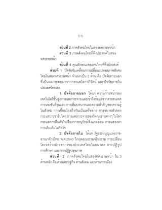 (11)

              สวนท่ี 2 ภาพสงคมไทยในสองทศวรรษหนา
               ่           ั                     ้
              สวนท่ี 3 ภาพสังคมไทยทีพงประสงค์ในสอง
                 ่                  ่ ึ
ทศวรรษหนา
        ้
                    ส่วนที่ 4 คณลกษณะของคนไทยทพงประสงค์
                                 ุ ั             ่ี ึ
          ส่วนที่ 1 ปัจจัยขับเคลื่อนการเปลี่ยนแปลงสภาพสังคม
ไทยในสองทศวรรษหนา จำแนกเปน 2 ดาน คอ ปจจยภายนอก
                            ้        ็   ้ ื ั ั
ที่เป็นผลกระทบมาจากกระแสโลกาภิวัตน์ และปัจจัยภายใน
ประเทศไทยเอง
                    1. ปัจจัยภายนอก ได้แก่ ความก้าวหน้าของ
เทคโนโลยีขนสูง การแพร่กระจายและเข้าถึงข้อมูลข่าวสารสนเทศ
              ้ั
การแข่งขันที่รุนแรง การเพิ่มบทบาทและความสำคัญของความรู้
ในสังคม การเชื่อมโยงถึงกันเป็นเครือข่าย การขยายตัวของ
กระแสประชาธปไตย การแพรกระจายของวฒนธรรมตางๆ ในโลก
                  ิ                ่      ั           ่
กระแสการตื่นตัวในเรื่องการอนุรักษ์สิ่งแวดล้อม การแสวงหา
การเตมเตมในจตใจ
         ิ ็         ิ
                    2. ปัจจัยภายใน ได้แก่ รัฐธรรมนูญแห่งราช-
อาณาจักรไทย พ.ศ.2540 วิกฤตคุณธรรมจริยธรรม การเปลี่ยน
โครงสร ้ า งประชากรของประเทศไทยในอนาคต การปฏ ิ ร ู ป
การศกษา และการปฏรปสขภาพ
       ึ                    ิู ุ
          ส่วนที่ 2 ภาพสังคมไทยในสองทศวรรษหน้า ใน 3
ดานหลก คอ ดานเศรษฐกจ ดานสงคม และดานการเมอง
  ้       ั ื ้                ิ ้ ั         ้          ื
 