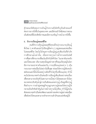 ภาพอนาคตและ
 100   คุณลักษณะของคนไทยที่พึงประสงค์


ลั ก ษณะนิ ส ั ย ของการเป็ น ผู ้ ร ั ก ความดี เ ลิ ศ จึ ง เป็ น ลั ก ษณะที ่
ต้องการมากยิ่งขึ้นในยุคอนาคต และมีส่วนทำให้สังคมภาพรวม
เป็นสังคมทีมประสิทธิภาพและมีความเจริญก้าวหน้ามากยิงขึน
           ่ ี                                                         ่ ้

6. รกการเรยนรตลอดชวต
          ั       ี ู้         ีิ
            คนที่รักการเรียนรู้ตลอดชีวิตจะมีใจปรารถนาจะเรียนรู้
สิ่งใหม่ ๆ พาตัวเองเข้าไปเรียนรู้สิ่งต่าง ๆ อยู่เสมอและต่อเนื่อง
ไปตลอดชีวิต โดยไม่ได้หยุดการเรียนรู้อยู่แค่เพียงวันที่สำเร็จ
การศึกษาแล้วเท่านั้น เนื่องจากความก้าวล้ำทางเทคโนโลยี
การสื่อสารที่สามารถเชื่อมโยงถึงกันได้ทั่วโลก ในเวลาอันรวดเร็ว
และไร้ขอบเขต ปริมาณของข้อมูลข่าวสารที่หมุนเวียนอยู่ในโลก
มีมากมายมหาศาลในแต่ละวัน การเปลี่ยนแปลงต่าง ๆ เป็น
กระบวนการต่อเนื่องไปอย่างไม่สิ้นสุด ส่งผลให้ความรู้เดิมจะล้า
สมัยลงและใช้ไม่ได้ผลอย่างเต็มที่กับโลกที่เปลี่ยนแปลง ทำให้
คนในโลกอนาคตจำเป็นต้องมีการเรียนรู้เพิ่มเติมอย่างต่อเนื่อง
เพอจะสามารถปรบตวในสถานการณใหม่ ๆ ไดตลอดเวลา ยงโลก
    ่ื                ั ั               ์       ้            ่ิ
อนาคตจะปรับตัวเข้าสูการเป็นสังคมแห่งความรู้ เป็นยุคทีความรู้
                           ่                              ่
คืออำนาจ การเข้าสู่เศรษฐกิจบนฐานความรู้ส่งผลให้ความรู้ได้
กลายเป็นปัจจัยสำคัญในการสร้างความได้เปรียบ ทำให้ผู้คนใน
สังคมอนาคตจำเป็นต้องพัฒนาและสร้างองค์ความรูอย่างต่อเนือง
                                                    ้           ่
เพอยงคงใหตนเองสามารถรกษาความสำเรจและแขงขนอยได้
       ่ื ั    ้                ั            ็        ่ ั ู่
 