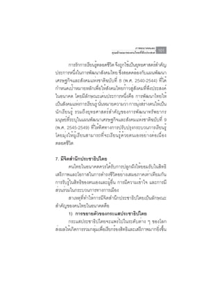 ภาพอนาคตและ
                              คุณลักษณะของคนไทยที่พึงประสงค์   101

        การรกการเรยนรตลอดชวต จงถกใชเ้ ปนยทธศาสตรสำคญ
              ั    ี ู้       ีิ ึ ู      ็ ุ        ์ ั
ประการหนึงในการพัฒนาสังคมไทย ซึงสอดคล้องกับแผนพัฒนา
            ่                        ่
เศรษฐกิจและสังคมแห่งชาติฉบับที่ 8 (พ.ศ. 2540-2544) ที่ได้
กำหนดเป้าหมายหลักเพื่อให้สังคมไทยก้าวสู่สังคมที่พึงประสงค์
ในอนาคต โดยมีลักษณะเด่นประการหนึ่งคือ การพัฒนาไทยให้
เป็นสังคมแห่งการเรียนรู้ นันหมายความว่า การมุงสร้างคนให้เป็น
                           ่                  ่
นักเรียนรู้ รวมถึงยุทธศาสตร์สำคัญของการพัฒนาทรัพยากร
มนุษย์ที่ระบุในแผนพัฒนาเศรษฐกิจและสังคมแห่งชาติฉบับที่ 9
(พ.ศ. 2545-2549) ที่ให้ทิศทางการปรับปรุงกระบวนการเรียนรู้
โดยมุ่งให้ผู้เรียนสามารถที่จะเรียนรู้ด้วยตนเองอย่างต่อเนื่อง
ตลอดชวต ีิ

7. มจตสำนกประชาธปไตย
       ี ิ     ึ           ิ
           คนไทยในอนาคตควรได้รับการปลูกฝังให้ยอมรับในสิทธิ
เสรีภาพและโอกาสในการดำรงชีวิตอย่างเสมอภาคเท่าเทียมกัน
การรับรู้ในสิทธิของตนเองและผู้อื่น การมีความเข้าใจ และการมี
สวนรวมในกระบวนการทางการเมอง
  ่ ่                              ื
           สาเหตุที่ทำให้การมีจิตสำนึกประชาธิปไตยเป็นลักษณะ
สำคญของคนไทยในอนาคตคอ
     ั                          ื
           1) การขยายตวของกระแสประชาธปไตย
                             ั                ิ
           กระแสประชาธิปไตยจะแพร่ไปในระดับต่าง ๆ ของโลก
ส่งผลให้เกิดการรวมกลุมเพือเรียกร้องสิทธิและเสรีภาพมากยิงขึน
                          ่ ่                            ่ ้
 