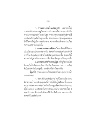 (12)

                   1. ภาพอนาคตด้านเศรษฐกิจ ประกอบด้วย
การแข่งขันทางเศรษฐกิจระหว่างประเทศทวีความรุนแรงยิ่งขึ้น
ภาคบริการขยายตัวในระดับสูง ภาคอุตสาหกรรมปรับสู่การใช้
เทคโนโลยการผลตขนสงมากขน เกดการวางงานในกลมแรงงาน
             ี        ิ ้ั ู           ้ึ ิ         ่               ุ่
ไร้ฝีมือจนถึงผู้บริหารระดับกลาง ความเหลื่อมล้ำระหว่างเมือง
กับชนบทขยายตัวเพิมขึน     ่ ้
                   2. ภาพอนาคตด้านสังคม ได้แก่ สังคมทีมความ               ่ ี
เป็นเมืองและเป็นสากลมากขึ้น สังคมที่การคอรัปชั่นกระทำได้
ยากขึ้น สังคมที่ตระหนักเรื่องสิทธิมนุษยชนมากขึ้น สังคมที่ให้
ความสำคญดานสงแวดลอมมากขน สงคมทมงสการเรยนรมากขน
            ั ้ ่ิ                ้            ้ึ ั     ่ี ุ่ ู่ ี ู้ ้ึ
                   3. ภาพอนาคตดานการเมอง กลาวคอ การเมอง
                                         ้            ื         ่ ื           ื
ไทยอยู่ใต้อิทธิพลการจัดระเบียบโลกใหม่ด้านการค้า การเมือง
ทเี่ ปนประชาธปไตยสงขน การเมองทโปรงใสมากขน
      ็          ิ         ู ้ึ            ื ่ี ่                ้ึ
        สวนท่ี 3 ภาพสงคมไทยทพงประสงคในสองทศวรรษหนา
          ่                    ั             ่ี ึ          ์                    ้
ประกอบด้วย
                   1. สังคมที่มีประสิทธิภาพ ในที่นี้หมายถึง สังคม
ทสามารถสรางประโยชนสงสดไดจากสงทมอยในสงคม ทงจากคน
  ่ี           ้                 ์ ู ุ ้ ่ิ ่ี ี ู่ ั                  ้ั
ระบบ และสภาพแวดลอม โดยใหมการสญเสยทรพยากรในระบบ
                             ้              ้ ี ู ี ั
ให้น้อยที่สุด โดยสังคมที่มีประสิทธิภาพนั้น ประกอบด้วย 2
องค์ประกอบ คือ คนในสังคมที่มีประสิทธิภาพ และระบบใน
สังคมที่มีประสิทธิภาพ
 