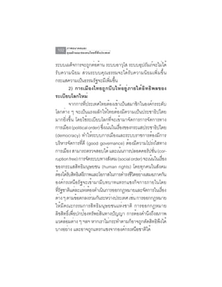 ภาพอนาคตและ
 102   คุณลักษณะของคนไทยที่พึงประสงค์


ระบบเผดจการจะถกตอตาน ระบบอาวโส ระบบอปถมภจะไมได้
               ็       ู ่ ้                ุ       ุ ั ์ ่
รับความนิยม ส่วนระบบคุณธรรมจะได้รับความนิยมเพิ่มขึ้น
กระแสความเปนธรรมรฐจะมเี พมขน
                  ็       ั        ่ิ ้ึ
             2) การเมืองไทยถูกบีบให้อยู่ภายใต้อิทธิพลของ
ระเบียบโลกใหม่
             จากการที่ประเทศไทยต้องเข้าเป็นสมาชิกในองค์กรระดับ
โลกต่าง ๆ จะเป็นแรงผลักให้ไทยต้องมีความเป็นประชาธิปไตย
มากยิ่งขึ้น โดยใช้ระเบียบโลกที่จะเข้ามาจัดการการจัดการทาง
การเมอง (political order) ซงเนนในเรองของกระแสประชาธปไตย
       ื                      ่ึ ้       ่ื                ิ
(democracy) ทำให้ระบบการเมืองและระบบราชการต้องมีการ
บริหารจัดการที่ดี (good governance) ต้องมีความโปร่งใสทาง
การเมือง สามารถตรวจสอบได้ และเน้นการปลอดคอรัปชัน (cor-   ่
ruption free) การจัดระบบทางสังคม (social order) จะเน้นในเรือง    ่
ของกระแสสิทธิมนุษยชน (human rights) โดยทุกคนในสังคม
ต้องได้รบสิทธิเสรีภาพและโอกาสในการดำรงชีวตอย่างเสมอภาคกัน
           ั                                    ิ
องค์กรเหนือรัฐจะเข้ามามีบทบาทแทรกแซงกิจการภายในโดย
ทีรฐชาติแต่ละแห่งต้องดำเนินการออกกฎหมายและจัดการในเรือง
  ่ั                                                           ่
ต่าง ๆ ตามข้อตกลงร่วมกันระหว่างประเทศ เช่น การออกกฎหมาย
ให้มีคณะกรรมการสิทธิมนุษยชนแห่งชาติ การออกกฎหมาย
ลิขสิทธิ์เพื่อปกป้องทรัพย์สินทางปัญญา การต้องคำนึงถึงสภาพ
แวดล้อมต่าง ๆ ฯลฯ หากเราไม่กระทำตามก็อาจถูกตัดสิทธิพงได้     ึ
บางอยาง และอาจถกแทรกแซงจากองคกรเหนอชาตได้
         ่              ู                     ์   ื   ิ
 