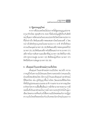 ภาพอนาคตและ
                                       คุณลักษณะของคนไทยที่พึงประสงค์   103

         3) รฐธรรมนญใหม่
                   ั              ู
         จากการที่ประเทศไทยได้ประกาศใช้รัฐธรรมนูญแห่งราช-
อาณาจักรไทย พุทธศักราช 2540 ซึ่งมีบทบัญญัติเกี่ยวกับสิทธิ
หนาทและการมสวนรวมในระบอบประชาธปไตยไวหลายประการ
    ้ ่ี                 ี่ ่                   ิ     ้
ที่ได้กล่าวถึง สิทธิและเสรีภาพของชนชาวไทยในหมวดที่ 3 โดย
กล ่ า วถ ึ ง ส ิ ท ธ ิ ข องบ ุ ค คลในหลายประการ อาท ิ ศ ั ก ด ิ ์ ศ ร ี ข อง
ความเป็นมนุษย์ (มาตรา 26, 28) สิทธิและเสรีภาพของบุคคลทัวไป               ่
(มาตรา 29, 30) สทธและเสรภาพในชวตและรางกาย (มาตรา 31)
                              ิ ิ     ี      ีิ   ่
เสรภาพในการเดนทางและเลอกทอยู่ (มาตรา 36) สทธในการรบ
     ี                      ิ           ื ่ี            ิ ิ                 ั
บริการสาธารณสุข (มาตรา 52) สิทธิของผู้บริโภค (มาตรา 57)
สทธไดรบทราบขอมล (มาตรา 58, 59)
  ิ ิ ้ั                   ้ ู

8. เห็นคุณค่าในเอกลักษณ์ความเป็นไทย
         เห็นคุณค่าในเอกลักษณ์ความเป็นไทย หมายถึง ความ
ภาคภูมิใจในความเป็นไทยและเกิดความตระหนักว่าตนเองเป็น
ส่วนหนึ่งของสังคมไทย มีความเข้าใจและเห็นคุณค่าเอกลักษณ์
ที่ดีของไทย เช่น ภูมิปัญญาพื้นบ้านไทย วัฒนธรรมที่ดีของไทย
ทงทเ่ี ปนรปธรรมและนามธรรม อาทิ การแตงกาย อาหาร สมนไพร
  ้ั ็ ู                               ่             ุ
ยารกษาโรค ความเออเฟอเผอแผ่ การมกรยามารยาทงดงาม การมี
     ั                ้ื ้ื ่ื     ี ิ
รอยยิ้มที่เป็นเอกลักษณ์ในการสร้างความประทับใจให้กับผู้มา
เยือน โดยสามารถทีจะดำรงไว้ซงความเป็นไทยพร้อมกับการปฏิรป
                    ่          ่ึ                       ู
ความเป็นไทยที่สอดคล้องกับบริบทของโลกปัจจุบันและการ
 