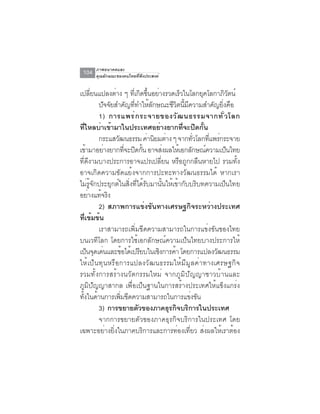 ภาพอนาคตและ
 104   คุณลักษณะของคนไทยที่พึงประสงค์


เปลยนแปลงตาง ๆ ทเี่ กดขนอยางรวดเรวในโลกยคโลกาภวตน์
      ่ี       ่             ิ ้ึ ่          ็        ุ       ิั
         ปจจยสำคญททำใหลกษณะชวตนมความสำคญยงคอ
           ั ั        ั ่ี ้ ั           ี ิ ้ี ี         ั ่ิ ื
         1) การแพร่ ก ระจายของวั ฒ นธรรมจากทั ่ ว โลก
ที่ไหลบ่าเข้ามาในประเทศอย่างยากที่จะปิดกั้น
         กระแสวัฒนธรรม ค่านิยมต่าง ๆ จากทัวโลกทีแพร่กระจาย
                                                   ่    ่
เข้ามาอย่างยากทีจะปิดกัน อาจส่งผลให้เอกลักษณ์ความเป็นไทย
                    ่         ้
ที่ดีงามบางประการอาจแปรเปลี่ยน หรือถูกกลืนหายไป รวมทั้ง
อาจเกิดความขัดแย้งจากการปะทะทางวัฒนธรรมได้ หากเรา
ไม่รู้จักประยุกต์ในสิ่งที่ได้รับมานั้นให้เข้ากับบริบทความเป็นไทย
อย่างแท้จริง
         2) สภาพการแข่งขันทางเศรษฐกิจระหว่างประเทศ
ทีเข้มข้น
    ่
         เราสามารถเพิ่มขีดความสามารถในการแข่งขันของไทย
บนเวทีโลก โดยการใช้เอกลักษณ์ความเป็นไทยบางประการให้
เป็นจุดเด่นและข้อได้เปรียบในเชิงการค้า โดยการแปลงวัฒนธรรม
ให้เป็นทุนหรือการแปลงวัฒนธรรมให้มีมูลค่าทางเศรษฐกิจ
รวมทั้งการสร้างนวัตกรรมใหม่ จากภูมิปัญญาชาวบ้านและ
ภูมิปัญญาสากล เพื่อเป็นฐานในการสร้างประเทศให้แข็งแกร่ง
ทงในดานการเพมขดความสามารถในการแขงขน
  ้ั ้            ่ิ ี                            ่ ั
         3) การขยายตวของภาคธรกจบรการในประเทศ
                           ั           ุ ิ ิ
         จากการขยายตัวของภาคธุรกิจบริการในประเทศ โดย
เฉพาะอย่างยิ่งในภาคบริการและการท่องเที่ยว ส่งผลให้เราต้อง
 