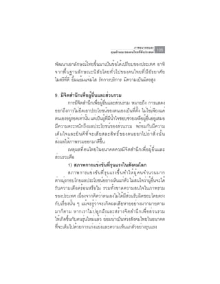 ภาพอนาคตและ
                                           คุณลักษณะของคนไทยที่พึงประสงค์     105

พัฒนาเอกลักษณ์ไทยขึ้นมาเป็นข้อได้เปรียบของประเทศ อาทิ
จากพื ้ น ฐานลั ก ษณะนิ ส ั ย โดยทั ่ ว ไปของคนไทยที ่ ม ี อ ั ธ ยาศั ย
ไมตรีทดี ยิมแย้มแจ่มใส รักการบริการ มีความเป็นมิตรสูง
        ่ี ้

9. มีจตสำนึกเพือผูอนและส่วนรวม
         ิ              ่ ้ ่ื
           การมีจิตสำนึกเพื่อผู้อื่นและส่วนรวม หมายถึง การแสดง
ออกถึงการไม่ยึดเอาประโยชน์ของตนเองเป็นที่ตั้ง ไม่ใช่เพียงแค่
ตนเองอยูรอดเท่านัน แต่เป็นผูทมนำใจชอบช่วยเหลือผูอนอยูเ่ สมอ
              ่          ้                ้ ่ี ี ้                ้ ่ื
มีความตระหนักถึงผลประโยชน์ของส่วนรวม พร้อมกับมีความ
เต ็ ม ใจและย ิ น ด ี ท ี ่ จ ะเส ี ย สละส ิ ท ธ ิ ์ ข องตนออกไปถ ้ า ส ิ ่ ง น ั ้ น
สงผลใหภาพรวมออกมาดขน
  ่         ้                       ี ้ึ
           เหตุผลที่คนไทยในอนาคตควรมีจิตสำนึกเพื่อผู้อื่นและ
ส่วนรวมคือ
           1) สภาพการแข่งขันที่รุนแรงในสังคมโลก
           สภาพการแข่ ง ขั น ที ่ ร ุ น แรงขึ ้ น ทำให้ ผ ู ้ ค นจำนวนมาก
ตางมงกอบโกยผลประโยชนอยางเหนแกตว ไมสนใจวาผอนจะได้
    ่ ุ่                                 ์ ่ ็ ่ ั ่               ่ ู้ ่ื
รับความเดือดร้อนหรือไม่ รวมทั้งขาดความสนใจในภาพรวม
ของประเทศ เนองจากคดวาตนเองไมไดมสวนรบผดชอบโดยตรง
                  ่ื            ิ ่                ่ ้ ี ่ ั ิ
กับเรื่องนั้น ๆ แม้จะรู้ว่าจะเกิดผลเสียหายอย่างมากมายตาม
มาก็ตาม หากเราไม่ปลูกฝังและสร้างจิตสำนึกเพื่อส่วนรวม
ใหเกดขนกบคนรนใหมแลว ยอมนาเปนหวงสงคมไทยในอนาคต
     ้ ิ ้ึ ั        ุ่        ่ ้ ่ ่ ็ ่ ั
ที่จะเต็มไปด้วยการแก่งแย่งและความเห็นแก่ตัวอย่างรุนแรง
 