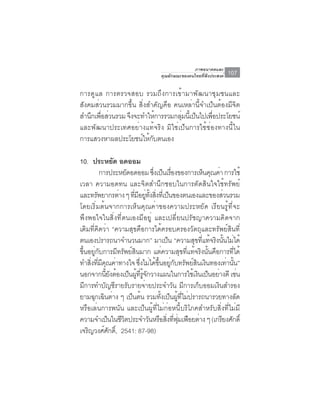 ภาพอนาคตและ
                                  คุณลักษณะของคนไทยที่พึงประสงค์   107

การดูแล การตรวจสอบ รวมถึงการเข้ามาพัฒนาชุมชนและ
สังคมส่วนรวมมากขึ้น สิ่งสำคัญคือ คนเหล่านี้จำเป็นต้องมีจิต
สำนกเพอสวนรวม จงจะทำใหการรวมกลมนเ้ี ปนไปเพอประโยชน์
    ึ ่ื ่      ึ         ้        ุ่ ็        ่ื
และพัฒนาประเทศอย่างแท้จริง มิใช่เป็นการใช้ช่องทางนี้ใน
การแสวงหาผลประโยชน์ให้กับตนเอง

10. ประหยด อดออม  ั
           การประหยัดอดออม ซึงเป็นเรืองของการเห็นคุณค่า การใช้
                                   ่      ่
เวลา ความอดทน และจิตสำนึกชอบในการตัดสินใจใช้ทรัพย์
และทรัพยากรต่าง ๆ ทีมอยูทงสิงทีเ่ ป็นของตนเองและของส่วนรวม
                       ่ ี ่ ้ั ่
โดยเริ่มต้นจากการเห็นคุณค่าของความประหยัด เรียนรู้ที่จะ
พึงพอใจในสิ่งที่ตนเองมีอยู่ และเปลี่ยนปรัชญาความคิดจาก
เดิมที่คิดว่า “ความสุขคือการได้ครอบครองวัตถุและทรัพย์สินที่
ตนเองปรารถนาจำนวนมาก” มาเปน “ความสขทแทจรงนนไมได้
                                        ็         ุ ่ี ้ ิ ้ั ่
ขึ้นอยู่กับการมีทรัพย์สินมาก แต่ความสุขที่แท้จริงนั้นคือการที่ได้
ทำสงทมคณคาทางใจ ซงไมไดขนอยกบทรพยสนเงนทองเทานน”
      ่ิ ่ี ี ุ ่         ่ึ ่ ้ ้ึ ู่ ั ั ์ ิ ิ             ่ ้ั
นอกจากนียงต้องเป็นผูทรจกวางแผนในการใช้เงินเป็นอย่างดี เช่น
               ้ั       ้ ่ี ู้ ั
มีการทำบัญชีรายรับรายจ่ายประจำวัน มีการเก็บออมเงินสำรอง
ยามฉกเฉนตาง ๆ เปนตน รวมทงเปนผทไมปรารถนารวยทางลด
         ุ ิ ่        ็ ้            ้ั ็ ู้ ่ี ่                 ั
หรือเล่นการพนัน และเป็นผู้ที่ไม่ก่อหนี้บริโภคสำหรับสิ่งที่ไม่มี
ความจำเปนในชวตประจำวนหรอสงทฟมเฟอยตาง ๆ (เกรยงศกด์ิ
                ็ ีิ              ั ื ่ิ ่ี ุ่ ื ่         ี ั
เจรญวงศศกด์ิ, 2541: 87-98)
    ิ         ์ ั
 
