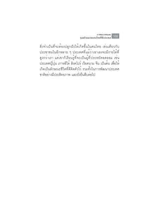 ภาพอนาคตและ
                               คุณลักษณะของคนไทยที่พึงประสงค์   109

สิ่งจำเป็นที่จะต้องปลูกฝังให้เกิดขึ้นในคนไทย เช่นเดียวกับ
ประชาชนในอีกหลาย ๆ ประเทศที่แม้ว่าเขาเองจะมีรายได้ที่
สูงกว่าเรา แต่เขาก็เรียนรู้ที่จะเป็นผู้ที่ประหยัดอดออม เช่น
ประเทศญี่ปุ่น เกาหลีใต้ สิงคโปร์ เวียดนาม จีน เป็นต้น เพื่อให้
เกิดเป็นลักษณะชีวิตที่ดีติดตัวไว้ รวมทั้งในการพัฒนาประเทศ
ชาตอยางมประสทธภาพ และยงยนสบตอไป
     ิ ่ ี      ิ              ่ั ื ื ่
 