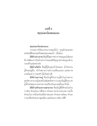 ภาพอนาคตและ
 110   คุณลักษณะของคนไทยที่พึงประสงค์


                          บทที่ 6
                    สรุปและข้อเสนอแนะ


        สรุปและข้อเสนอแนะ
        จากผลการวิจัยเราสามารถสรุปได้ว่า “คุณลักษณะของ
คนไทยทพงประสงคในสองทศวรรษหนา” นนไดแก่
         ่ี ึ         ์                     ้ ้ั ้
        มตดานรางกาย คอผทมสขภาพรางกายสมบรณแขงแรง
           ิ ิ ้ ่           ื ู้ ่ี ี ุ          ่            ู ์ ็
มการพฒนาการในดานรางกายและสตปญญาอยางสมบรณตาม
   ี ั                  ้ ่                ิ ั            ่            ู ์
เกณฑ์ในแต่ละช่วงวัย
        มตดานจตใจ คอผทรจกและเขาใจตนเอง เขาใจความ
            ิ ิ ้ ิ         ื ู้ ่ี ู้ ั       ้                   ้
รู้สึกของผู้อื่น เข้าใจสถานการณ์การเปลี่ยนแปลง และสภาพ
แวดลอมตาง ๆ รอบตว ไดเปนอยางดี
       ้ ่               ั ้ ็ ่
        มิติด้านความรู้ คือเป็นผู้ที่สามารถรู้ลึกในแก่นสาระ
ของวิชา สามารถรูรอบตัวในเชิงสหวิทยาการ และเป็นผูทสามารถ
                    ้                                             ้ ่ี
รไดไกลโดยสามารถคาดการณเกยวกบอนาคตทจะมาถงได้
 ู้ ้                               ์ ่ี ั             ่ี            ึ
        มิตดานทักษะความสามารถ คอเปนผทมทกษะในดาน
               ิ ้                               ื ็ ู้ ่ี ี ั             ้
การคิด ทักษะในการสื่อสาร ทักษะภาษาต่างประเทศ รวมทั้ง
ทักษะในการใช้เทคโนโลยีสารสนเทศ ทักษะทางสังคม ทักษะ
การอาชีพ ทักษะทางสุนทรียะ และทักษะการจัดการทีดี                 ่
 