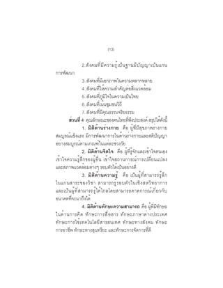 (13)

                 2.ส ั ง คมท ี ่ ม ี ค วามร ู ้ เ ป ็ น ฐานม ี ป ั ญ ญาเป ็ น แกน
การพฒนา
    ั
                 3. สงคมทมเอกภาพในความหลากหลาย
                           ั        ่ี ี
                 4. สงคมทใหความสำคญตอสงแวดลอม
                         ั          ่ี ้             ั ่ ่ิ  ้
                 5. สังคมทีภมใจในความเป็นไทย
                                        ่ ู ิ
                 6. สงคมทเ่ี นนชมชนวถี
                       ั                   ้ ุ     ิ
                 7. สงคมทมคณธรรมจรยธรรม
                             ั        ่ี ี ุ          ิ
         สวนท่ี 4 คณลกษณะของคนไทยทพงประสงค์ สรปไดดงน้ี
             ่        ุ ั                               ่ี ึ       ุ ้ั
                 1. มิติด้านร่างกาย คือ ผู้ที่มีสุขภาพร่างกาย
สมบูรณ์แข็งแรง มีการพัฒนาการในด้านร่างกายและสติปัญญา
อย่างสมบูรณ์ตามเกณฑ์ในแต่ละช่วงวัย
                 2. มิติด้านจิตใจ คือ ผู้ที่รู้จักและเข้าใจตนเอง
เข้าใจความรู้สึกของผู้อื่น เข้าใจสถานการณ์การเปลี่ยนแปลง
และสภาพแวดลอมตางๆ รอบตวไดเปนอยางดี
                    ้ ่                        ั ้ ็ ่
                 3. มิติด้านความรู้ คือ เป็นผู้ที่สามารถรู้ลึก
ในแก ่ น สาระของว ิ ช า สามารถร ู ้ ร อบต ั ว ในเช ิ ง สหว ิ ท ยาการ
และเป็นผู้ที่สามารถรู้ได้ไกลโดยสามารถคาดการณ์เกี่ยวกับ
อนาคตทจะมาถงได้
          ่ี      ึ
                 4. มตดานทกษะความสามารถ คือ ผูทมทกษะ
                               ิ ิ ้ ั                           ้ ่ี ี ั
ในด ้ า นการค ิ ด ท ั ก ษะการส ื ่ อ สาร ท ั ก ษะภาษาต ่ า งประเทศ
ทักษะการใช้เทคโนโลยีสารสนเทศ ทักษะทางสังคม ทักษะ
การอาชีพ ทักษะทางสุนทรียะ และทักษะการจัดการทีดี                ่
 