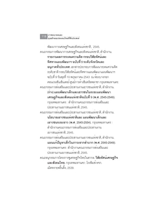 ภาพอนาคตและ
 118   คุณลักษณะของคนไทยที่พึงประสงค์


    พัฒนาการเศรษฐกิจและสังคมแห่งชาติ, 2545.
คณะกรรมการพัฒนาการเศรษฐกิจและสังคมแห่งชาติ, สำนักงาน.
    รายงานผลการระดมความคิด กรอบวิสยทัศน์และั
    ทิศทางแผนพัฒนาฯ ฉบับที่ 9 ระดับจังหวัดและ
    อนุภาคทัวประเทศ. เอกสารประกอบการสัมมนาระดมความคิด
               ่
    ระดับชาติ กรอบวิสยทัศน์และทิศทางแผนพัฒนาแผนพัฒนาฯ
                         ั
    ฉบับที่ 9 วันพุธที่ 10 พฤษภาคม 2543 ณ ห้องบางกอก
    คอนเวนชันเซ็นเตอร์ ศูนย์การค้าเซ็นทรัลพลาซา กรุงเทพมหานคร.
คณะกรรมการส่งเสริมและประสานงานเยาวชนแห่งชาติ, สำนักงาน.
    (ร่าง) แผนพัฒนาเด็กและเยาวชนในระยะแผนพัฒนา
    เศรษฐกิจและสังคมแห่งชาติฉบับที่ 9 (พ.ศ. 2545-2549).
    กรุงเทพมหานคร : สำนักงานคณะกรรมการส่งเสริมและ
    ประสานงานเยาวชนแห่งชาติ, 2545.
คณะกรรมการส่งเสริมและประสานงานเยาวชนแห่งชาติ, สำนักงาน.
    นโยบายเยาวชนแห่งชาติและ แผนพัฒนาเด็กและ
    เยาวชนระยะยาว (พ.ศ. 2545-2554). กรุงเทพมหานคร :
    สำนักงานคณะกรรมการส่งเสริมและประสานงาน
    เยาวชนแห่งชาติ, 2545.
คณะกรรมการส่งเสริมและประสานงานเยาวชนแห่งชาติ, สำนักงาน.
    แผนแก้ปญหาเด็กในภาวะยากลำบาก (พ.ศ. 2545-2549).
                 ั
    กรุงเทพมหานคร : สำนักงานคณะกรรมการส่งเสริมและ
    ประสานงานเยาวชนแห่งชาติ, 2545.
คณะอนุกรรมการโครงการชูเศรษฐกิจไทยในสากล. วิสยทัศน์เศรษฐกิจ
                                               ั
    และสังคมไทย. กรุงเทพมหานคร : โรงพิมพ์ หจก.
    เม็ดทรายพรินติง, 2539.
                   ้ ้
 