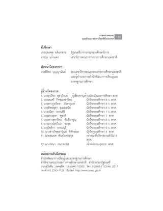 ภาพอนาคตและ
                                    คุณลักษณะของคนไทยที่พึงประสงค์   125

ทีปรึกษา
  ่
นายปองพล อดิเรกสาร        รัฐมนตรีว่าการกระทรวงศึกษาธิการ
นายรุง แก้วแดง
     ่                    เลขาธิการคณะกรรมการการศึกษาแห่งชาติ

หัวหน้าโครงการฯ
นางสรพร บุญญานันต์
    ิิ                    รองเลขาธิการคณะกรรมการการศึกษาแห่งชาติ
                          และผู้อำนวยการสำนักพัฒนาการเรียนรู้และ
                          มาตรฐานการศึกษา

ผูรวมโครงการ
  ้่
1. นางรุงเรือง สุขาภิรมย์ ผูเ้ ชียวชาญด้านประเมินผลการศึกษา สกศ.
        ่                             ่
2. นางสมศรี กิจชนะพานิชย์               นักวิชาการศึกษา 8 ว. สกศ.
3. นางสาวกุลวิตรา ภงคานนท์
                         ั              นกวชาการศกษา 8 ว. สกศ.
                                          ั ิ         ึ
4. นางทิพย์สดา สเมธเสนย์
              ุ    ุ          ี         นกวชาการศกษา 8 ว. สกศ.
                                            ั ิ           ึ
5. นางวนิดา วรรณศริ    ิ                นกวชาการศกษา 7 ว. สกศ.
                                             ั ิ            ึ
6. นางสาวอุษา ชชาติ  ู                  นกวชาการศกษา 7 สกศ.
                                              ั ิ             ึ
7. นางสาวสุชารัตน์ ทบทมจรญ ั ิ ู        นกวชาการศกษา 6 ว. สกศ.
                                               ั ิ              ึ
8. นางสาวประวีณา ชะลุย                  นักวิชาการศึกษา 6 ว. สกศ.
9. นางโชตกา วรรณบุรี
           ิ                            นักวิชาการศึกษา 6 ว. สกศ.
10. นางสาววิชชุลาวัณย์ พทกษผล   ิ ั ์   นกวชาการศกษา 4 สกศ.
                                           ั ิ          ึ
11. นายสมยศ พันธ์โอฬารกุล               เจ้าหน้าที่บริหารงานทั่วไป 6
                                        สกศ.
12. นางรัตนา เขมะพานช       ิ           เจาพนกงานธรการ สกศ.
                                                ้ ั               ุ

หน่วยงานรับผิดชอบ
สำนักพัฒนาการเรียนรู้และมาตรฐานการศึกษา
สำนักงานคณะกรรมการการศึกษาแห่งชาติ สำนักนายกรัฐมนตรี
ถนนสโขทย เขตดสต กรงเทพฯ 10300 โทร. 0 2668-7123 ตอ 2517
     ุ ั        ุ ิ     ุ                         ่
โทรสาร 0 2243-1129 เว็บไชต์ http://www.onec.go.th
 