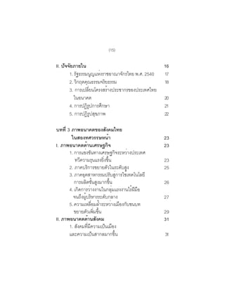 (15)

II. ปัจจัยภายใน                                                          16
        1. รฐธรรมนญแหงราชอาณาจกรไทย พ.ศ. 2540
            ั         ู ่        ั                                       17
        2. วิกฤตคุณธรรมจริยธรรม                                          18
        3. การเปลียนโครงสร้างประชากรของประเทศไทย
                  ่
           ในอนาคต                                                       20
        4. การปฏิรปการศึกษา
                    ู                                                    21
        5. การปฏรปสขภาพ
                 ิู ุ                                                    22

บทท่ี 3 ภาพอนาคตของสงคมไทย                  ั
        ในสองทศวรรษหน้า                                                  23
I. ภาพอนาคตดานเศรษฐกจ  ้                      ิ                          23
       1. การแขงขนทางเศรษฐกจระหวางประเทศ
                     ่ ั                                   ิ   ่
          ทวความรนแรงยงขน
               ี                  ุ     ่ิ ้ึ                            23
       2. ภาคบริการขยายตัวในระดับสูง                                     25
       3. ภาคอตสาหกรรมปรบสการใชเทคโนโลยี
                   ุ                               ั ู่      ้
          การผลตชนสงมากขน
                      ิ ้ั ู                    ้ึ                       26
       4. เกดการวางงานในกลมแรงงานไรฝมอ
             ิ              ่                        ุ่          ้ ี ื
         จนถงผบรหารระดบกลาง
                 ึ ู้ ิ                   ั                              27
       5. ความเหลอมลำระหวางเมองกบชนบท
                              ่ื ้                  ่ ื ั
          ขยายตัวเพิมขึน            ่ ้                                  29
II. ภาพอนาคตดานสงคม      ้ ั                                             31
       1. สังคมทีมความเป็นเมือง
                          ่ ี
       และความเปนสากลมากขน      ็                       ้ึ               31
 