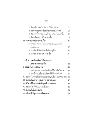 (16)

        2. สังคมทีการคอรัปชันกระทำได้ยากขึน
                        ่              ่                      ้        32
        3. สงคมทตระหนกเรองสทธมนษยชนมากขน
              ั        ่ี          ั ่ื ิ ิ ุ                   ้ึ     33
        4. สังคมทีให้ความสำคัญด้านสิงแวดล้อมมากขึน
                     ่                                 ่           ้   34
        5. สังคมทีมงสูการเรียนรูมากขึน
                          ่ ุ่ ่           ้         ้                 35
III. ภาพอนาคตด้านการเมือง                                              37
        1. การเมองไทยอยใตอทธพลระเบยบโลกใหม่
                   ื                ู่ ้ ิ ิ              ี
          ดานการคา
            ้                 ้                                        37
        2. การเมองทเี่ ปนประชาธปไตยสงขน
                ื                ็           ิ           ู ้ึ          38
        3. การเมองทโปรงใสมากยงขน
                  ื ่ี ่                       ่ิ ้ึ                   41

บทที่ 4 ภาพสังคมไทยทีพงประสงค์     ่ ึ
          ในสองทศวรรษหน้า                                      43
I. สงคมทมประสทธภาพ
     ั      ่ี ี             ิ ิ                               44
         1. องคประกอบของคนในสงคมทมประสทธภาพ 44
                         ์                   ั      ่ี ี   ิ ิ
         2. การมระบบบรหารในสงคมทมประสทธภาพ
                           ี     ิ     ั       ่ี ี      ิ ิ   45
II. สังคมทีมความรูเป็นฐานมีปญญาเป็นแกนการพัฒนา 46
                ่ ี            ้           ั
III. สังคมทีมเอกภาพในความหลากหลาย
                 ่ ี                                           47
IV. สังคมทีให้ความสำคัญต่อสิงแวดล้อม
                    ่                    ่                     48
V. สังคมทีภมใจในความเป็นไทย
               ่ ู ิ                                           49
VI. สังคมทีเน้นชุมชนวิถี
                  ่                                            50
VII. สังคมทีมคณธรรมจริยธรรม
                      ่ ี ุ                                    50
 