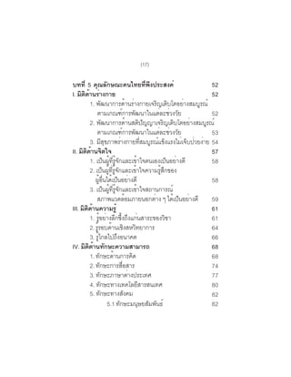 (17)

บทที่ 5 คุณลักษณะคนไทยทีพงประสงค์                                                          ่ ึ                            52
I. มิตดานร่างกาย
       ิ ้                                                                                                                52
           1. พฒนาการดานรางกายเจรญเตบโตอยางสมบรณ์
                                 ั                                   ้ ่                         ิ ิ             ่    ู
               ตามเกณฑการพฒนาในแตละชวงวย                    ์               ั                      ่ ่ ั                  52
           2. พฒนาการดานสตปญญาเจรญเตบโตอยางสมบรณ์
                                    ั                                 ้                ิ ั             ิ ิ         ่    ู
               ตามเกณฑการพฒนาในแตละชวงวย                  ์               ั                       ่ ่ ั                   53
           3. มสขภาพรางกายทสมบรณแขงแรงไมเจบปวยงาย 54
                                   ี ุ                  ่                               ่ี ู ์ ็                ่ ็ ่ ่
II. มิตดานจิตใจ
        ิ ้                                                                                                               57
           1. เปนผทรจกและเขาใจตนเองเปนอยางดี
                                        ็ ู้ ่ี ู้ ั                              ้                        ็ ่            58
           2. เปนผทรจกและเขาใจความรสกของ
                                      ็ ู้ ่ี ู้ ั                            ้                     ู้ ึ
              ผอนไดเ้ ปนอยางดี
                     ู้ ่ื                           ็ ่                                                                  58
           3. เปนผทรจกและเขาใจสถานการณ์็ ู้ ่ี ู้ ั                             ้
               สภาพแวดลอมภายนอกตาง ๆ ไดเปนอยางดี                   ้                           ่             ้ ็ ่        59
III. มตดานความรู้
      ิ ิ ้                                                                                                               61
           1. รอยางลกซงถงแกนสาระของวชา
                       ู้ ่ ึ ้ึ ึ ่                                                                     ิ                61
           2. รรอบดานเชงสหวทยาการ
               ู้                            ้ ิ ิ                                                                        64
           3. รไกลไปถงอนาคต
                  ู้                               ึ                                                                      66
IV. มิตดานทักษะความสามารถ
          ิ ้                                                                                                             68
           1. ทักษะด้านการคิด                                                                                             68
           2. ทกษะการสอสาร
                         ั                                    ่ื                                                          74
           3. ทกษะภาษาตางประเทศ
                           ั                                            ่                                                 77
           4. ทกษะทางเทคโลยสารสนเทศ
                               ั                                                    ี                                     80
           5. ทกษะทางสงคม    ั                                   ั                                                        82
                                          5.1 ทกษะมนษยสมพนธ์
                                                      ั                               ุ ั ั                               82
 
