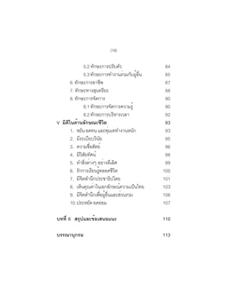 (18)

                 5.2 ทกษะการปรบตว
                               ั               ั ั           84
                 5.3 ทักษะการทำงานร่วมกับผูอน        ้ ่ื    85
      6. ทักษะการอาชีพ                                       87
      7. ทักษะทางสุนทรียะ                                    88
      8. ทักษะการจัดการ                                      90
                 8.1 ทกษะการจดการความรู้
                           ั               ั                 90
                 8.2 ทกษะการบรหารเวลา
                             ั               ิ               92
V มตในดานลกษณะชวต
   ิ ิ ้ ั                        ีิ                         93
      1. ขยัน อดทน และทุมเททำงานหนัก    ่                    93
      2. มีระเบียบวินัย                                      95
      3. ความซอสตย์   ่ื ั                                   96
      4. มวสยทศน์
             ีิ ั ั                                          98
      5. ทำสงตางๆ อยางดเลศ
                 ่ิ ่              ่ ี ิ                     99
      6. รกการเรยนรตลอดชวต
           ั              ี ู้               ีิ             100
      7. มีจิตสำนึกประชาธิปไตย                              101
      8. เหนคณคาในเอกลกษณความเปนไทย
              ็ ุ ่                       ั ์      ็        103
      9. มีจตสำนึกเพือผูอนและส่วนรวม
               ิ                 ่ ้ ่ื                     106
      10.ประหยด อดออม   ั                                   107

บทที่ 6 สรุปและข้อเสนอแนะ                                   110

บรรณานุกรม                                                  113
 