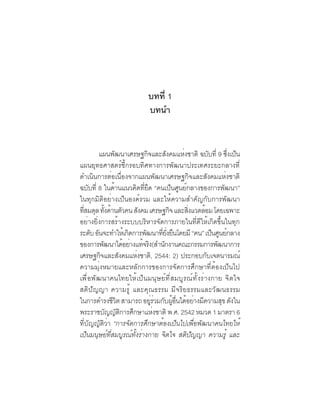ภาพอนาคตและ
                             คุณลักษณะของคนไทยที่พึงประสงค์   1

                         บทที่ 1
                         บทนำ


        แผนพัฒนาเศรษฐกิจและสังคมแห่งชาติ ฉบับที่ 9 ซึงเป็น่
แผนยุทธศาสตร์ชี้กรอบทิศทางการพัฒนาประเทศระยะกลางที่
ดำเนินการต่อเนื่องจากแผนพัฒนาเศรษฐกิจและสังคมแห่งชาติ
ฉบับที่ 8 ในด้านแนวคิดทียด “คนเป็นศูนย์กลางของการพัฒนา”
                            ่ึ
ในทุกมิติอย่างเป็นองค์รวม และให้ความสำคัญกับการพัฒนา
ทสมดล ทงดานตวคน สงคม เศรษฐกจ และสงแวดลอม โดยเฉพาะ
  ่ี ุ ้ั ้ ั             ั              ิ   ่ิ   ้
อย่างยิ่งการสร้างระบบบริหารจัดการภายในที่ดีให้เกิดขึ้นในทุก
ระดับ อันจะทำให้เกิดการพัฒนาทียงยืนโดยมี “คน” เป็นศูนย์กลาง
                                    ่ ่ั
ของการพฒนาไดอยางแทจรง(สำนกงานคณะกรรมการพฒนาการ
           ั        ้ ่ ้ ิ           ั               ั
เศรษฐกจและสงคมแหงชาติ, 2544: 2) ประกอบกบเจตนารมณ์
         ิ        ั     ่                           ั
ความมุ่งหมายและหลักการของการจัดการศึกษาที่ต้องเป็นไป
เพื่อพัฒนาคนไทยให้เป็นมนุษย์ที่สมบูรณ์ทั้งร่างกาย จิตใจ
สติปัญญา ความรู้ และคุณธรรม มีจริยธรรมและวัฒนธรรม
ในการดำรงชวต สามารถ อยรวมกบผอนไดอยางมความสข ดงใน
               ีิ              ู่ ่ ั ู้ ่ื ้ ่ ี       ุ ั
พระราชบญญตการศกษาแหงชาติ พ.ศ. 2542 หมวด 1 มาตรา 6
             ั ั ิ ึ              ่
ที่บัญญัติว่า “การจัดการศึกษาต้องเป็นไปเพื่อพัฒนาคนไทยให้
เป็นมนุษย์ที่สมบูรณ์ทั้งร่างกาย จิตใจ สติปัญญา ความรู้ และ
 