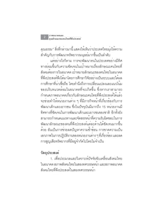 ภาพอนาคตและ
   2   คุณลักษณะของคนไทยที่พึงประสงค์


คณธรรม” สิงทีกล่าวมานี้ แสดงให้เห็นว่าประเทศไทยมุงให้ความ
  ุ                 ่ ่                                                  ่
สำคญกบการพฒนาทรพยากรมนษยมากขนเปนลำดบ
         ั ั            ั          ั             ุ ์          ้ึ ็     ั
             แต่อย่างไรก็ตาม การจะพัฒนาคนในประเทศอย่างมีทิศ
ทางย่อมขึ้นกับความชัดเจนในเป้าหมายเรื่องลักษณะคนไทยที่
สังคมต้องการในอนาคต เป้าหมายลักษณะของคนไทยในอนาคต
ทพงประสงคพงไดมาโดยการศกษาวจยอยางเปนระบบและไดผล
    ่ี ึ             ์ ึ ้                 ึ       ิั ่ ็                  ้
การศกษาทนาเชอถอ โดยคำนงถงการเปลยนแปลงและแนวโนม
           ึ     ่ี ่ ่ื ื                   ึ ึ          ่ี                 ้
ของบริบทแวดล้อมในอนาคตที่จะเกิดขึ้น ซึ่งหากเราสามารถ
กำหนดภาพอนาคตเกี่ยวกับลักษณะคนไทยที่พึงประสงค์ได้แล้ว
จะช่วยทำให้หน่วยงานต่าง ๆ ที่มีภารกิจหน้าที่เกี่ยวข้องกับการ
พัฒนาเด็กและเยาวชน ซึ่งในปัจจุบันมีมากถึง 15 หน่วยงานมี
ทิศทางที่ชัดเจนในการพัฒนาเด็กและเยาวชนของชาติ อีกทั้งยัง
สามารถกำหนดแนวทางและจดสรรหนาทความรบผดชอบในการ
                                         ั           ้ ่ี          ั ิ
พัฒนาลักษณะของคนที่พึงประสงค์แต่ละด้านได้ชัดเจนมากขึ้น
ด้วย อันเป็นการช่วยลดปัญหาความซ้ำซ้อน การขาดความเป็น
เอกภาพในการปฏบตงานของหนวยงานตาง ๆ ทเ่ี กยวของ และลด
                           ิ ั ิ               ่       ่            ่ี ้
การสญเสยทรพยากรทมอยจำกดไปโดยไมจำเปน
          ู ี ั                  ่ี ี ู่ ั                   ่ ็

วัตถุประสงค์
       1. เพื่อประมวลและวิเคราะห์ปัจจัยขับเคลื่อนสังคมไทย
ในอนาคต สภาพสังคมไทยในสองทศวรรษหน้า และสภาพอนาคต
สังคมไทยทีพงประสงค์ในสองทศวรรษหน้า
           ่ ึ
 