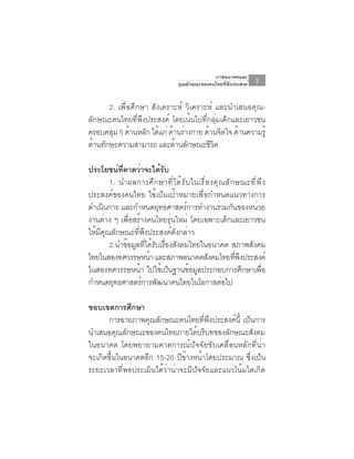ภาพอนาคตและ
                                      คุณลักษณะของคนไทยที่พึงประสงค์   3

      2. เพื่อศึกษา สังเคราะห์ วิเคราะห์ และนำเสนอคุณ-
ลักษณะคนไทยที่พึงประสงค์ โดยเน้นไปที่กลุ่มเด็กและเยาวชน
ครอบคลุม 5 ด้านหลัก ได้แก่ ด้านร่างกาย ด้านจิตใจ ด้านความรู้
ดานทกษะความสามารถ และดานลกษณะชวต
  ้ ั                         ้ ั        ีิ

ประโยชน์ที่คาดว่าจะได้รับ
        1. นำผลการศึ ก ษาที ่ ไ ด้ ร ั บ ในเรื ่ อ งคุ ณ ลั ก ษณะที ่ พ ึ ง
ประสงค์ของคนไทย ใช้เป็นเป้าหมายเพื่อกำหนดแนวทางการ
ดำเนินการ และกำหนดยุทธศาสตร์การทำงานร่วมกันของหน่วย
งานต่าง ๆ เพื่อสร้างคนไทยรุ่นใหม่ โดยเฉพาะเด็กและเยาวชน
ให้มีคุณลักษณะที่พึงประสงค์ดังกล่าว
        2.นำข้อมูลที่ได้รับเรื่องสังคมไทยในอนาคต สภาพสังคม
ไทยในสองทศวรรษหน้า และสภาพอนาคตสังคมไทยทีพงประสงค์            ่ ึ
ในสองทศวรรษหน้า ไปใช้เป็นฐานข้อมูลประกอบการศึกษาเพื่อ
กำหนดยุทธศาสตร์การพัฒนาคนไทยในโอกาสต่อไป

ขอบเขตการศึกษา
       การฉายภาพคุณลักษณะคนไทยที่พึงประสงค์นี้ เป็นการ
นำเสนอคุณลักษณะของคนไทยภายใต้บริบทของลักษณะสังคม
ในอนาคต โดยพยายามคาดการณ์ปัจจัยขับเคลื่อนหลักที่น่า
จะเกิดขึ้นในอนาคตอีก 15-20 ปีข้างหน้าโดยประมาณ ซึ่งเป็น
ระยะเวลาที่พอประเมินได้ว่าน่าจะมีปัจจัยและแนวโน้มใดเกิด
 