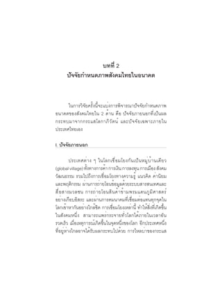 ภาพอนาคตและ
  6   คุณลักษณะของคนไทยที่พึงประสงค์


                  บทที่ 2
      ปัจจัยกำหนดภาพสังคมไทยในอนาคต


      ในการวิจัยครั้งนี้จะแบ่งการพิจารณาปัจจัยกำหนดภาพ
อนาคตของสังคมไทยใน 2 ด้าน คือ ปัจจัยภายนอกที่เป็นผล
กระทบมาจากกระแสโลกาภิ ว ั ต น์ และปั จ จั ย เฉพาะภายใน
ประเทศไทยเอง

I. ปจจยภายนอก
    ั ั

           ประเทศต่าง ๆ ในโลกเชื่อมโยงกันเป็นหมู่บ้านเดียว
(global village) ทงทางการคา การเงน การลงทน การเมอง สงคม
                   ้ั         ้     ิ          ุ       ื ั
วัฒนธรรม รวมไปถึงการเชื่อมโยงทางความรู้ แนวคิด ค่านิยม
และพฤติกรรม ผ่านการถ่ายโอนข้อมูลด้วยระบบสารสนเทศและ
สื ่ อ สารมวลชน การถ่ า ยโอนสิ น ค้ า ข้ า มพรมแดนภู ม ิ ศ าสตร์
อย่างเกือบอิสระ และผ่านการคมนาคมที่เชื่อมต่อแทนทุกจุดใน
โลกเขาหากนอยางใกลชด การเชอมโยงเหลาน้ี ทำใหสงทเี่ กดขน
         ้    ั ่      ้ิ        ่ื          ่     ้ ่ิ ิ ้ึ
ในสังคมหนึ่ง สามารถแพร่กระจายทั่วโลกได้ภายในเวลาอัน
รวดเร็ว เมื่อเหตุการณ์เกิดขึ้นในจุดหนึ่งของโลก อีกประเทศหนึ่ง
ที่อยู่ห่างไกลอาจได้รับผลกระทบไปด้วย การไหลบ่าของกระแส
 