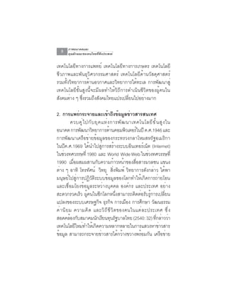 ภาพอนาคตและ
   8    คุณลักษณะของคนไทยที่พึงประสงค์


เทคโนโลยีทางการแพทย์ เทคโนโลยีทางการเกษตร เทคโนโลยี
ชีวภาพและพันธุวิศวกรรมศาสตร์ เทคโนโลยีด้านวัสดุศาสตร์
รวมทั้งวิทยาการด้านอวกาศและวิทยาการใต้ทะเล การพัฒนาสู่
เทคโนโลยีขั้นสูงนี้จะมีผลทำให้วิถีการดำเนินชีวิตของผู้คนใน
สงคมตาง ๆ ซงรวมถงสงคมไทยแปรเปลยนไปอยางมาก
 ั     ่     ่ึ     ึ ั              ่ี      ่

2. การแพร่กระจายและเข้าถึงข้อมูลข่าวสารสนเทศ
          ควบค ู ่ ไ ปก ั บ ย ุ ค แห ่ ง การพ ั ฒ นาเทคโนโลย ี ข ั ้ น ส ู ง ใน
อนาคต การพฒนาวทยาการดานคอมพวเตอรในปี ค.ศ.1946 และ
                 ั        ิ             ้          ิ      ์
การพัฒนาเครือข่ายข้อมูลของกระทรวงกลาโหมสหรัฐอเมริกา
ในปีค.ศ.1969 ได้นำไปสู่การสร้างระบบอินเทอร์เน็ต (Internet)
ในช่วงทศวรรษที่ 1980 และ World Wide Web ในช่วงทศวรรษที่
1990 เมอผสมผสานกบความกาวหนาของสอสารมวลชน แขนง
            ่ื                 ั          ้      ้     ่ื
ต่าง ๆ อาทิ โทรทัศน์ วิทยุ สิ่งพิมพ์ วิทยาการดังกล่าว ได้พา
มนุษย์ไปสู่การปฏิวัติระบบข้อมูลของโลกทำให้เกิดการถ่ายโอน
และเชื่อมโยงข้อมูลระหว่างบุคคล องค์กร และประเทศ อย่าง
สะดวกรวดเร็ว ผู้คนในซีกโลกหนึ่งสามารถติดต่อรับรู้การเปลี่ยน
แปลงของระบบเศรษฐกจ ธรกจ การเมอง การศกษา วฒนธรรม
                                 ิ ุ ิ               ื      ึ  ั
ค่ า นิ ย ม ความคิ ด และวิ ถ ี ช ี ว ิ ต ของคนในแต่ ล ะประเทศ ซึ ่ ง
สอดคล้องกับสมาคมนักเรียนทุนรัฐบาลไทย (2540: 32) ทีกล่าวว่า          ่
เทคโนโลยใหมทำใหเ้ กดความหลากหลายในการแสวงหาขาวสาร
               ี ่           ิ                                        ่
ข้อมูล สามารถกระจายข่าวสารได้กว้างขวางพร้อมกัน เครือข่าย
 