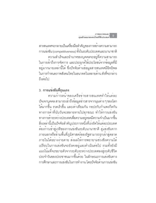 ภาพอนาคตและ
                                คุณลักษณะของคนไทยที่พึงประสงค์   9

สารสนเทศจะกลายเปนเครองมอสำคญของการสรางความสามารถ
                     ็ ่ื ื ั                 ้
การแขงขน (competitiveness) ทงในระดบประเทศและนานาชาติ
       ่ ั                      ้ั     ั
        ความสำเร็จและอำนาจของบุคคลจะอยู่ที่ความสามารถ
ในการเข้าถึงการจัดการ และประยุกต์ใช้ประโยชน์จากข้อมูลที่มี
อยู่มากมายเหล่านี้ได้ ซึ่งปัจจัยด้านข้อมูลสารสนเทศมีอิทธิพล
ในการกำหนดภาพสงคมไทยในอนาคตในหลายดาน ดงทจะกลาว
                   ั                            ้ ั ่ี ่
ถึงต่อไป

3. การแขงขนทรนแรง
              ่ ั ่ี ุ
         ความก้ า วหน้ า ของเครื อ ข่ า ยสารสนเทศทำให้ แ ต่ ล ะ
ปจเจกบคคล สามารถเขาถงขอมลขาวสารจากมมตาง ๆ ของโลก
   ั      ุ              ้ ึ ้ ู ่               ุ ่
ได้มากขึ้น รวดเร็วขึ้น และเท่าเทียมกัน กอปรกับกำแพงกีดกัน
ทางการค้าที่นับวันจะสลายหายไปทุกขณะ ทำให้การแข่งขัน
ทางการคาระหวางประเทศเพอความอยรอดมความจำเปนมากขน
            ้     ่          ่ื          ู่ ี           ็    ้ึ
สิ่งเหล่านี้เป็นปัจจัยสำคัญประการหนึ่งที่เร่งรัดให้แต่ละประเทศ
ต้องก้าวเข้าสู่เวทีของการแข่งขันระดับนานาชาติ คู่แข่งขันจาก
ภายนอกหรือข้ามพื้นที่ภูมิศาสตร์ของรัฐสามารถรุกเข้าสู่ตลาด
ภายในได้อย่างง่ายดาย ส่งผลให้การพยายามช่วงชิงความได้
เปรียบในการแข่งขันจะยังคงอยู่และดำเนินต่อไป รวมทั้งยังมี
แนวโน้มที่จะขยายตัวจากระดับระหว่างประเทศลงสู่ระดับชีวิต
ประจำวันของประชาชนมากขึ้นด้วย ในลักษณะการแข่งขันทาง
การศึกษาและการแข่งขันในการทำงาน โดยปัจจัยด้านการแข่งขัน
 
