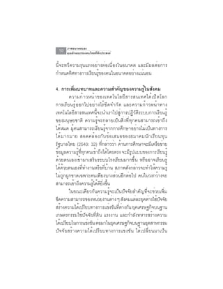 ภาพอนาคตและ
 10   คุณลักษณะของคนไทยที่พึงประสงค์


นี้จะทวีความรุนแรงอย่างต่อเนื่องในอนาคต และมีผลต่อการ
กำหนดทศทางการเรยนรของคนในอนาคตอยางแนนอน
         ิ        ี ู้                ่ ่

4. การเพิมบทบาทและความสำคัญของความรูในสังคม
            ่                                          ้
          ความก้ า วหน้ า ของเทคโนโลยี ส ารสนเทศได้ เ ปิ ด โลก
การเรี ย นรู ้ อ อกไปอย่ า งไร้ ข ี ด จำกั ด และความก้ า วหน้ า ทาง
เทคโนโลยีสารสนเทศนี้จะนำเราไปสู่การปฏิวัติระบบการเรียนรู้
ของมนุษยชาติ ความรู้จะกลายเป็นสิ่งที่ทุกคนสามารถเข้าถึง
ได้หมด ผู้คนสามารถเรียนรู้จากการศึกษาอย่างไม่เป็นทางการ
ได ้ ม ากมาย สอดคล ้ อ งก ั บ ข ้ อ เสนอของสมาคมน ั ก เร ี ย นท ุ น
รัฐบาลไทย (2540: 32) ที่กล่าวว่า ด้านการศึกษาจะมีเครือข่าย
ขอมลความรททกคนเขาถงไดโดยตรง จะมรปแบบของการเรยนรู้
    ้ ู         ู้ ่ี ุ     ้ ึ ้                ีู             ี
ด้วยตนเองเข้ามาเสริมระบบโรงเรียนมากขึ้น หรืออาจเรียนรู้
ได้ด้วยตนเองที่ทำงานหรือที่บ้าน สภาพดังกล่าวจะทำให้ความรู้
ไม่ถูกผูกขาดเฉพาะคนเพียงบางส่วนอีกต่อไป คนในวงกว้างจะ
สามารถเข้าถึงความรูได้ดยงขึน
                           ้ ี ่ิ ้
          ในขณะเดียวกันความรู้จะเป็นปัจจัยสำคัญที่จะช่วยเพิ่ม
ขดความสามารถของหนวยงานตาง ๆ สงคมแตละยคตางใชปจจย
  ี                          ่         ่       ั    ่ ุ ่ ้ ั ั
สร้างความได้เปรียบทางการแข่งขันทีตางกัน ยุคเศรษฐกิจบนฐาน
                                           ่ ่
เกษตรกรรมใช้ปัจจัยที่ดิน แรงงาน และกำลังทหารสร้างความ
ไดเ้ ปรยบในการแขงขน ตอมาในยคเศรษฐกจบนฐานอตสาหกรรม
        ี               ่ ั ่            ุ       ิ       ุ
ปัจจัยสร้างความได้เปรียบทางการแข่งขัน ได้เปลี่ยนมาเป็น
 