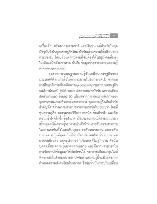ภาพอนาคตและ
                                 คุณลักษณะของคนไทยที่พึงประสงค์   11

เครื่องจักร ทรัพยากรธรรมชาติ และเงินทุน แต่สำหรับในยุค
ปัจจุบันที่เป็นยุคเศรษฐกิจใหม่ ปัจจัยสร้างความได้เปรียบทาง
การแข่งขัน ได้เปลี่ยนจากปัจจัยที่จับต้องได้ไปสู่ปัจจัยที่มอง
ไม่เห็นแต่มีพลังมหาศาล นั่นคือ ข้อมูลข่าวสารและทุนความรู้
(knowledge capital)
         อุ ต สาหกรรมบนฐานความรู ้ ข ั บ เคลื ่ อ นเศรษฐกิ จ ของ
ประเทศที่พัฒนาแล้วให้ก้าวทะยานไปอย่างรวดเร็ว จากผล
การศกษาถงการเพมผลตภาพ (productivity) ของระบบเศรษฐกจ
       ึ      ึ     ่ิ ิ                                        ิ
อเมรกานบแตปี 1995 พบวา เกดจากหลายปจจย แตหากเทยบ
      ิ ั ่                ่ ิ                  ั ั ่         ี
สัดส่วนกันแล้ว ร้อยละ 50 เป็นผลจากการพัฒนาผลิตภาพของ
อุตสาหกรรมคอมพิวเตอร์และซอฟแวร์ ทุนความรู้จึงเป็นปัจจัย
สำคัญทีจะสร้างความสามารถทางการแข่งขันในระยะยาว โดยที่
          ่
ทุนความรู้คือ ผลรวมของวิธีการ เทคนิค ข้อเท็จจริง แนวคิด
ความเขาใจทลกซง ขอสงเกต หรอประสบการณทสามารถนำมา
         ้ ่ี ึ ้ึ ้ ั         ื                    ์ ่ี
สรางมลคาได้ ความรจะกลายเปนตวกำหนดระดบความสามารถ
    ้ ู ่             ู้      ็ ั                 ั
ในการแข่งขันทั้งในระดับบุคคล ระดับหน่วยงาน และระดับ
ประเทศ จนในที่สุดจะไม่มีการเรียกประเทศไหนว่าเป็นประเทศ
ยากจนอีกแล้ว แต่จะเรียกว่า “ประเทศท ี ่ ไ ม ่ ร ู ้ ” แทน ดังนั้น
บุคคลที่ทรงความรู้อย่างหลากหลาย และมีความสามารถใน
การจัดการนำข้อมูลมาใช้ประโยชน์ได้ จะกลายเป็นคนกลุ่มใหม่
ที่ทรงพลังในสังคมอนาคต ปัจจัยด้านความรู้นี้จะมีผลต่อการ
กำหนดสภาพสังคมไทยในอนาคต ซึ่งนับว่าเป็นการปรับเปลี่ยน
 