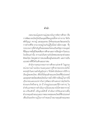 (3)


                                  คำนำ

           เจตนารมณ์และความมุ่งหมายในการจัดการศึกษา คือ
การพัฒนาคนไทยให้เป็นมนุษย์ที่สมบูรณ์ทั้งทางร่างกาย จิตใจ
สติปัญญา ความรู้ และคุณธรรม มีจริยธรรมและวัฒนธรรมใน
การดำรงชีวิต สามารถอยู่ร่วมกับผู้อื่นได้อย่างมีความสุข ซึ่ง
กระบวนการที่สำคัญที่หล่อหลอมให้คนเป็นทรัพยากรมนุษย์
ทมคณภาพนนมใชแตเ่ พยงการศกษาและการเรยนรจากในระบบ
  ่ี ี ุ        ้ั ิ ่ ี                ึ               ี ู้
โรงเรียนเท่านั้น หากแต่เป็นความรับผิดชอบของทุกส่วนของ
สังคมไทย โดยเฉพาะการอบรมเลี้ยงดูในครอบครัว และการเป็น
แบบอย่างที่ดีให้กับเด็กและเยาวชน
           สำนักงานคณะกรรมการการศึกษาแห่งชาติ ในฐานะ
หน ่ ว ยงานด ้ า นนโยบายและแผนการศ ึ ก ษาของประเทศได ้
ตระหนักในความสำคัญดังกล่าว จึงได้ดำเนินโครงการวิถีการ
เรียนรู้ของคนไทย เพื่อให้ได้คุณลักษณะคนไทยที่พึงประสงค์
และยทธศาสตรของสงคมไทยในการสรางวถการเรยนรู้ ในการใช้
         ุ          ์ ั                        ้ ิี           ี
เป็ น กรอบและแนวทางในการพั ฒ นาเด็ ก และเยาวชนไทยใน
ช่วงแรกเกิดถึงอายุ 20 ปี ด้วยรูปแบบและวิธีการต่างๆ ใน
ลำดับแรกของการดำเนินงานได้มอบหมายให้ศาสตราจารย์
ดร.เกรี ย งศั ก ดิ ์ เจริ ญ วงศ์ ศ ั ก ดิ ์ ดำเนิ น การวิ จ ั ย เอกสารเพื ่ อ
สำรวจคุณ ลั ก ษณะและภาพอนาคตของคนไทยที่พึง ประสงค์
เพื่อเป็นองค์ความรู้ในการกำหนดเป้าหมายคุณลักษณะของ
 
