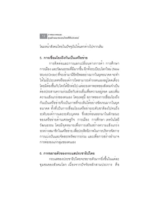ภาพอนาคตและ
 12   คุณลักษณะของคนไทยที่พึงประสงค์


โฉมหนาสงคมไทยในปจจบนใหแตกตางไปจากเดม
     ้ ั        ั ุ ั ้   ่        ิ

5. การเชือมโยงถึงกันเป็นเครือข่าย
              ่
            การติดต่อและการแลกเปลี่ยนทางการค้า การศึกษา
การเมอง และวฒนธรรมทมมากขน อกทงระเบยบโลกใหม่ (New
         ื         ั        ่ี ี    ้ึ ี ้ั ี
World Order) ทจะเขามามอทธพลอยางมากในยคอนาคต จะทำ
                     ่ี ้      ีิ ิ     ่     ุ
ให้ไม่มีประเทศหรือองค์การใดสามารถดำรงตนเองอยู่โดดเดี่ยว
โดยมิตองขึนกับใครได้อกต่อไป แต่ละองคาพยพของสังคมจำเป็น
           ้ ้            ี
ต้องประสานความร่วมมือกับส่วนอื่นเพื่อความอยู่รอด และเพิ่ม
ความแข็งแกร่งของตนเอง โดยเหตุนี้ สภาพของการเชื่อมโยงถึง
กันเป็นเครือข่ายจึงเป็นภาพที่จะเห็นได้อย่างชัดเจนมากในยุค
อนาคต ทั้งที่เป็นการเชื่อมโยงเครือข่ายระดับชาติลงไปจนถึง
ระดับองค์การและระดับบุคคล ซึ่งสะท้อนออกมาในลักษณะ
ของเครือข่ายด้านเศรษฐกิจ การเมือง การศึกษา เทคโนโลยี
วัฒนธรรม โดยมีจุดหมายเพื่อการเสริมสร้างความแข็งแกร่ง
ระหวางสมาชกในเครอขาย เพอประสทธภาพในการบรหารจดการ
     ่          ิ       ื ่      ่ื    ิ ิ       ิ ั
การแบ่งปันและจัดสรรทรัพยากรร่วม และเพื่อการสร้างอำนาจ
การตอรองแกกลมของตนเอง
       ่          ่ ุ่

6. การขยายตวของกระแสประชาธปไตย
            ั                 ิ
      กระแสของประชาธิปไตยจะขยายตัวมากยิ่งขึ้นในแต่ละ
ชุมชนของสังคมโลก เนื่องจากปัจจัยหลักสามประการ คือ
 