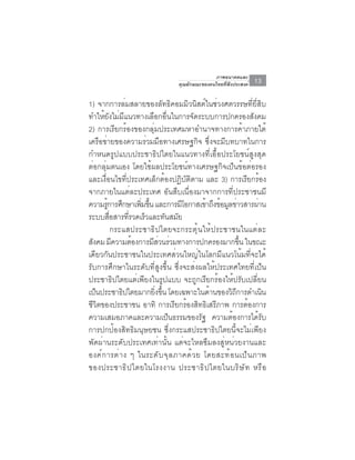 ภาพอนาคตและ
                                   คุณลักษณะของคนไทยที่พึงประสงค์   13

1) จากการล่มสลายของลัทธิคอมมิวนิสต์ในช่วงศตวรรษที่ยี่สิบ
ทำให้ยังไม่มีแนวทางเลือกอื่นในการจัดระบบการปกครองสังคม
2) การเรียกร้องของกลุ่มประเทศมหาอำนาจทางการค้าภายใต้
เครือข่ายของความร่วมมือทางเศรษฐกิจ ซึ่งจะมีบทบาทในการ
กำหนดรูปแบบประชาธิปไตยในแนวทางที่เอื้อประโยชน์สูงสุด
ต่อกลุ่มตนเอง โดยใช้ผลประโยชน์ทางเศรษฐกิจเป็นข้อต่อรอง
และเงื่อนไขที่ประเทศเล็กต้องปฏิบัติตาม และ 3) การเรียกร้อง
จากภายในแต่ละประเทศ อันสืบเนื่องมาจากการที่ประชาชนมี
ความรูการศึกษาเพิมขึน และการมีโอกาสเข้าถึงข้อมูลข่าวสารผ่าน
        ้            ่ ้
ระบบสอสารทรวดเรวและทนสมย
          ่ื      ่ี  ็       ั ั
             กระแสประชาธิปไตยจะกระตุ้นให้ประชาชนในแต่ละ
สังคม มีความต้องการมีสวนร่วมทางการปกครองมากขึน ในขณะ
                          ่                                 ้
เดียวกันประชาชนในประเทศส่วนใหญ่ในโลกมีแนวโน้มที่จะได้
รับการศึกษาในระดับที่สูงขึ้น ซึ่งจะส่งผลให้ประเทศไทยที่เป็น
ประชาธิปไตยแต่เพียงในรูปแบบ จะถูกเรียกร้องให้ปรับเปลี่ยน
เป็นประชาธิปไตยมากยิงขึน โดยเฉพาะในด้านของวิถการดำเนิน
                         ่ ้                              ี
ชีวิตของประชาชน อาทิ การเรียกร้องสิทธิเสรีภาพ การต้องการ
ความเสมอภาคและความเป็นธรรมของรัฐ ความต้องการได้รับ
การปกป้องสิทธิมนุษยชน ซึ่งกระแสประชาธิปไตยนี้จะไม่เพียง
พัดผ่านระดับประเทศเท่านั้น แต่จะไหลซึมลงสู่หน่วยงานและ
องค ์ ก ารต ่ า ง ๆ ในระด ั บ จ ุ ล ภาคด ้ ว ย โดยสะท ้ อ นเป ็ น ภาพ
ของประชาธ ิ ป ไตยในโรงงาน ประชาธ ิ ป ไตยในบร ิ ษ ั ท หร ื อ
 