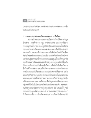 ภาพอนาคตและ
  14   คุณลักษณะของคนไทยที่พึงประสงค์


ประชาธปไตยในโรงเรยน ฯลฯ ซงจะเกดเปนภาพทชดเจนมากขน
       ิ         ี       ่ึ   ิ ็     ่ี ั     ้ึ
ในสังคมไทยในอนาคต

7. การแพรกระจายของวฒนธรรมตาง ๆ ในโลก
              ่                      ั      ่
           สภาพไร ้ พ รมแดนและการเป ิ ด กว ้ า งในม ิ ต ิ ข องข ้ อ ม ู ล
ข่ า วสาร การค้ า การลงทุ น การคมนาคม และการสื ่ อ สาร
โทรคมนาคมนั้น จะส่งผลต่อมิติของวัฒนธรรมของแต่ละสังคม
การแพร่กระจายวัฒนธรรมข้ามพรมแดนจะเป็นไปโดยสะดวก
และรวดเร็ว และจะเป็นการยากอย่างยิ่งที่สังคมไทยซึ่งได้เชื่อม
ต่อกับโครงสร้างของระบบโลกแล้ว จะสกัดกั้นหรือหลีกหนีจาก
ผลกระทบของการแพรกระจายทางวฒนธรรมได้ ผลทตามมาคอ
                          ่               ั                      ่ี         ื
เอกลักษณ์ทางวัฒนธรรมของไทยบางอย่างจะแปรเปลี่ยนไป
เนื่องจากสังคมไทยเป็นสังคมที่เปิดกว้างจึงได้รับอิทธิพลได้ง่าย
ซึ่งมีผลดีในแง่ของการช่วยให้เกิดการผสมผสานทางวัฒนธรรม
ระหว่างความเป็นท้องถิ่นและความเป็นสากลได้อย่างดี แต่ใน
ขณะเดียวกันหากสังคมไทยในอนาคตยึดมั่นถือมั่นในวัฒนธรรม
ของตนเองอยางสดโตง จนขาดความสามารถในการประยกตปรบ
                ่ ุ ่                                                 ุ ์ ั
เปลียนอย่างเหมาะสม ผลทีตามมาคือปัญหาความขัดแย้งระหว่าง
        ่                          ่
กลุ่มคนที่ยึดมั่นในวัฒนธรรมใหม่และวัฒนธรรมเดิม สอดคล้อง
กบทสมาคมนกเรยนทนรฐบาลไทย (2540: 32) เสนอไววา จะมี
  ั ่ี           ั ี ุ ั                                              ้่
การแพร่กระจายวัฒนธรรมต่างถิ่น วัฒนธรรมจากสังคมต่าง ๆ
ท ั ่ ว โลกมากข ึ ้ น จะเก ิ ด ว ั ฒ นธรรมสากลท ี ่ แ ผ ่ อ ิ ท ธ ิ พ ลมาย ั ง
 