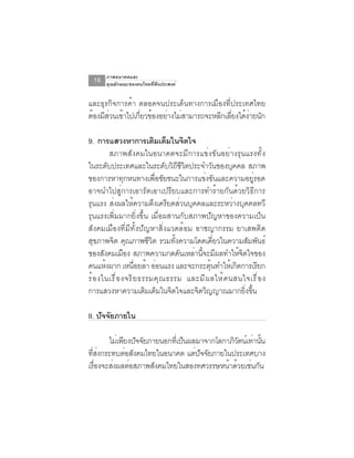 ภาพอนาคตและ
 16   คุณลักษณะของคนไทยที่พึงประสงค์


และธุรกิจการค้า ตลอดจนประเด็นทางการเมืองที่ประเทศไทย
ต้องมีสวนเข้าไปเกียวข้องอย่างไม่สามารถจะหลีกเลียงได้งายนัก
       ่          ่                            ่     ่

9. การแสวงหาการเตมเตมในจตใจิ ็      ิ
         สภาพสังคมในอนาคตจะมีการแข่งขันอย่างรุนแรงทั้ง
ในระดับประเทศและในระดับวิถีชีวิตประจำวันของบุคคล สภาพ
ของการหาทุกหนทางเพื่อชัยชนะในการแข่งขันและความอยู่รอด
อาจนำไปสู่การเอารัดเอาเปรียบและการทำร้ายกันด้วยวิธีการ
รุนแรง ส่งผลให้ความตึงเครียดส่วนบุคคลและระหว่างบุคคลทวี
รุนแรงเพิ่มมากยิ่งขึ้น เมื่อผสานกับสภาพปัญหาของความเป็น
สังคมเมืองที่มีทั้งปัญหาสิ่งแวดล้อม อาชญากรรม ยาเสพติด
สุขภาพจิต คุณภาพชีวิต รวมทั้งความโดดเดี่ยวในความสัมพันธ์
ของสังคมเมือง สภาพความกดดันเหล่านี้จะมีผลทำให้จิตใจของ
คนแหงผาก เหนอยลา ออนแรง และจะกระตนทำใหเกดการเรยก
       ้             ่ื ้ ่                  ุ้     ้ ิ      ี
ร้ อ งในเรื ่ อ งจริ ย ธรรมคุ ณ ธรรม และมี ผ ลให้ ค นสนใจเรื ่ อ ง
การแสวงหาความเติมเต็มในจิตใจและจิตวิญญาณมากยิงขึน       ่ ้

II. ปัจจัยภายใน

       ไม่เพียงปัจจัยภายนอกทีเ่ ป็นผลมาจากโลกาภิวตน์เท่านัน
                                                 ั        ้
ทสงกระทบตอสงคมไทยในอนาคต แตปจจยภายในประเทศบาง
  ่ี ่       ่ ั                     ่ ั ั
เรองจะสงผลตอสภาพสงคมไทยในสองทศวรรษหนาดวยเชนกน
    ่ื  ่      ่       ั                      ้ ้ ่ ั
 