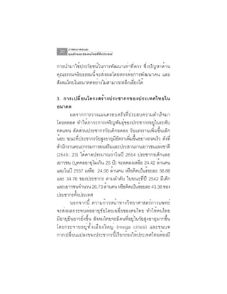 ภาพอนาคตและ
 20   คุณลักษณะของคนไทยที่พึงประสงค์


การนำมาใช้ประโยชน์ในการพัฒนาเท่าที่ควร ซึ่งปัญหาด้าน
คุณธรรมจริยธรรมนี้จะส่งผลโดยตรงต่อการพัฒนาคน และ
สงคมไทยในอนาคตอยางไมสามารถหลกเลยงได้
 ั                 ่ ่         ี ่ี

3. การเปล ี ่ ย นโครงสร ้ า งประชากรของประเทศไทยใน
อนาคต
       ผลจากการวางแผนครอบครัวที่ประสบความสำเร็จมา
โดยตลอด ทำให้ภาวะการเจริญพันธุ์ของประชากรอยู่ในระดับ
ทดแทน สัดส่วนประชากรวัยเด็กลดลง วัยแรงงานเพิ่มขึ้นเล็ก
น้อย ขณะที่ประชากรวัยสูงอายุมีอัตราเพิ่มขึ้นอย่างรวดเร็ว ดังที่
สำนกงานคณะกรรมการสงเสรมและประสานงานเยาวชนแหงชาติ
    ั                        ่ ิ                        ่
(2545: 23) ได้คาดประมาณว่าในปี 2554 ประชากรเด็กและ
เยาวชน (บุคคลอายุไม่เกิน 25 ปี) จะลดลงเหลือ 24.42 ล้านคน
และในปี 2557 เหลือ 24.06 ล้านคน หรือคิดเป็นร้อยละ 36.86
และ 34.76 ของประชากร ตามลำดับ ในขณะที่ปี 2542 มีเด็ก
และเยาวชนจำนวน 26.73 ลานคน หรอคดเปนรอยละ 43.36 ของ
                               ้     ื ิ ็ ้
ประชากรทั้งประเทศ
       นอกจากนี้ ความก้าวหน้าทางวิทยาศาสตร์การแพทย์
จะส่งผลกระทบต่ออายุขัยโดยเฉลี่ยของคนไทย ทำให้คนไทย
มีอายุยืนยาวยิ่งขึ้น สังคมไทยจะมีคนที่อยู่ในวัยสูงอายุมากขึ้น
โดยกระจายอยู ่ ท ั ้ ง เมื อ งใหญ่ (mega cities) และชนบท
การเปลี่ยนแปลงของประชากรนี้เรียกร้องให้ประเทศไทยต้องมี
 
