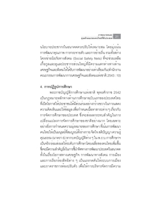 ภาพอนาคตและ
                                  คุณลักษณะของคนไทยที่พึงประสงค์   21

นโยบายประชากรในอนาคตควรปรับให้เหมาะสม โดยมุ่งเน้น
การพัฒนาคุณภาพ การกระจายตัว และการย้ายถิน รวมทังสร้าง
                                             ่      ้
โครงข่ายนิรภัยทางสังคม (Social Safety Nets) ที่จะช่วยเหลือ
เกื้อกูลและดูแลประชากรส่วนใหญ่ที่มีความแตกต่างทางด้าน
เศรษฐกิจและสังคมให้ได้รบการพัฒนาอย่างเท่าเทียมกัน(สำนักงาน
                       ั
คณะกรรมการพฒนาการเศรษฐกจและสงคมแหงชาติ,2543 : 10)
               ั              ิ    ั       ่

4. การปฏิรปการศึกษา
                ู
            พระราชบัญญัติการศึกษาแห่งชาติ พุทธศักราช 2542
เป็นกฎหมายหลักทางด้านการศึกษาฉบับแรกของประเทศไทย
ทเ่ี ปดโอกาสใหประชาชนไดมสวนรวมอยางกวางขวางในการแสดง
       ิ          ้             ้ ี่ ่      ่ ้
ความคดเหนและใหขอมล เพอกำหนดเนอหาสาระตาง ๆ เกยวกบ
           ิ ็         ้ ้ ู ่ื              ้ื       ่     ่ี ั
การจัดการศึกษาของประเทศ ซึ่งจะส่งผลกระทบสำคัญในการ
เปลี่ยนแปลงการจัดการศึกษาของชาติอย่างมาก โดยเฉพาะ
อยางยงการกำหนดความมงหมายของการศกษา ทเ่ี นนการพฒนา
      ่ ่ิ                   ุ่                 ึ       ้     ั
คนไทยใหเ้ ปนมนษยทสมบรณทงรางกาย จิตใจ สติปญญา ความรู้
               ็ ุ ์ ่ี ู ์ ้ั ่                    ั
คณธรรม (มาตรา 6) หากบทบญญตตาง ๆ ใน พ.ร.บ.การศกษาฯ
    ุ                               ั ั ิ ่               ึ
เป็นจริง ย่อมส่งผลให้ระดับการศึกษาโดยเฉลียของคนไทยเพิมขึน
                                                  ่             ่ ้
ซึงจะมีความสำคัญยิงในการชีนำทิศทางการพัฒนาประเทศในอนาคต
  ่                  ่           ้
ทั้งในเรื่องโอกาสทางเศรษฐกิจ การพัฒนาทางสังคม การเมือง
และการเรียกร้องสิทธิต่าง ๆ เป็นแรงกดดันให้ระบบการเมือง
และภาคราชการต้องปรับตัว เพื่อให้การบริหารจัดการมีความ
 