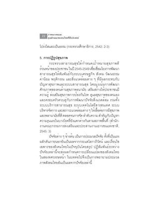 ภาพอนาคตและ
 22   คุณลักษณะของคนไทยที่พึงประสงค์


โปรงใสและเปนธรรม (กระทรวงศกษาธการ, 2542: 2-3)
   ่       ็              ึ   ิ

5. การปฏิรปสุขภาพ
            ู
       กระทรวงสาธารณส ุ ข ได ้ ก ำหนดเป ้ า หมายส ุ ข ภาพด ี
ถ้วนหน้าของประชาชน ในปี 2545-2549 เพือเชือมโยงการพัฒนา
                                      ่ ่
สาธารณสุขให้สัมพันธ์กับระบบเศรษฐกิจ สังคม วัฒนธรรม
ค่านิยม พฤติกรรม และสิ่งแวดล้อมต่าง ๆ ที่มีผลกระทบกับ
ปัญหาสุขภาพและระบบสาธารณสุข โดยมุ่งเน้นการพัฒนา
ศักยภาพของคนด้านสุขภาพอนามัย เสริมสร้างให้ประชาชนมี
ความรู้ ส่งเสริมสุขภาพการป้องกันโรค ดูแลสุขภาพของตนเอง
และครอบครัวควบคู่กับการพัฒนาปัจจัยสิ่งแวดล้อม รวมทั้ง
ระบบบริการสาธารณสุข ระบบเทคโนโลยีสารสนเทศ ระบบ
บรหารจดการ และสภาวะแวดลอมตาง ๆ ใหเออตอการมสขภาพ
   ิ ั                      ้ ่        ้ ้ื ่        ี ุ
และพลานามัยทีดี ตลอดจนการจัด ลำดับความ สำคัญกับปัญหา
                ่
ความรุนแรงในบางโรคที่ยังแตกต่างกันตามสภาพพื้นที่ (สำนัก-
งานคณะกรรมการส่งเสริมและประสานงานเยาวชนแห่งชาติ ,
2545: 3)
       ปจจยตาง ๆ ขางตน เปนการประมวลปจจย ทงทเี่ ปนแรง
         ั ั ่       ้ ้ ็                 ั ั ้ั ็
ผลักดันภายนอกอันเป็นผลจากกระแสโลกาภิวัตน์ และเงื่อนไข
เฉพาะของสังคมไทยในปัจจุบันโดยสรุป ปฏิสัมพันธ์ระหว่าง
ปัจจัยเหล่านี้จะส่งผลกำหนดการเปลี่ยนแปลงของสังคมไทย
ในสองทศวรรษหน้า ในบทต่อไปจึงเป็นการพยายามประมวล
ภาพสังคมไทยอันเป็นผลจากปัจจัยเหล่านี้
 