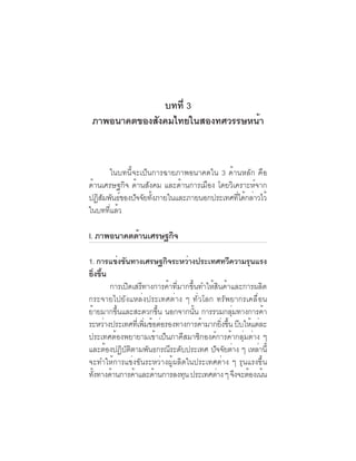 ภาพอนาคตและ
                                คุณลักษณะของคนไทยที่พึงประสงค์   23

               บทที่ 3
 ภาพอนาคตของสังคมไทยในสองทศวรรษหน้า


      ในบทนี้จะเป็นการฉายภาพอนาคตใน 3 ด้านหลัก คือ
ด้านเศรษฐกิจ ด้านสังคม และด้านการเมือง โดยวิเคราะห์จาก
ปฏสมพนธของปจจยทงภายในและภายนอกประเทศทไดกลาวไว้
   ิั ั ์     ั ั ้ั                          ่ี ้ ่
ในบททีแล้ว
      ่

I. ภาพอนาคตดานเศรษฐกจ
            ้       ิ

1. การแข่งขันทางเศรษฐกิจระหว่างประเทศทวีความรุนแรง
ยิงขึน่ ้
            การเปิดเสรีทางการค้าที่มากขึ้นทำให้สินค้าและการผลิต
กระจายไปยังแหล่งประเทศต่าง ๆ ทั่วโลก ทรัพยากรเคลื่อน
ยายมากขนและสะดวกขน นอกจากนน การรวมกลมทางการคา
 ้            ้ึ               ้ึ        ้ั           ุ่       ้
ระหว่างประเทศทีเ่ พิมข้อต่อรองทางการค้ามากยิงขึน บีบให้แต่ละ
                         ่                        ่ ้
ประเทศต้องพยายามเข้าเป็นภาคีสมาชิกองค์การค้ากลุ่มต่าง ๆ
และตองปฏบตตามพนธกรณระดบประเทศ ปจจยตาง ๆ เหลาน้ี
          ้      ิ ั ิ     ั      ี ั          ั ั ่         ่
จะทำให้การแข่งขันระหว่างผู้ผลิตในประเทศต่าง ๆ รุนแรงขึ้น
ทงทางดานการคาและดานการลงทน ประเทศตาง ๆ จงจะตองเนน
   ้ั       ้          ้     ้        ุ         ่        ึ ้ ้
 