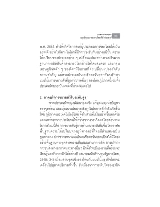ภาพอนาคตและ
                                         คุณลักษณะของคนไทยที่พึงประสงค์    25

พ.ศ. 2563 ทำให้เกิดโอกาสแก่ผู้ประกอบการของไทยได้เป็น
อย่างดี อย่างไรก็ตามในโลกทีมการแข่งขันกันอย่างเสรีนน ความ
                             ่ ี                      ้ั
ได้เปรียบของประเทศต่าง ๆ เปลี่ยนแปลงอย่างรวดเร็วมาก
ฐานการผลิตสินค้าสามารถโยกย้ายได้โดยสะดวก และกลุ่ม
เศรษฐกิ จ หลั ก ๆ ของโลกมี โ อกาสที ่ จ ะเปลี ่ ย นแปลงลำดั บ
ความสำคัญ แต่หากประเทศในเอเชียตะวันออกยังคงรักษา
แนวโน้มการขยายตัวทีสงกว่าภาคอืน ๆ ของโลก ภูมภาคนีรวมทัง
                     ่ ู         ่                 ิ     ้ ้
ประเทศไทยจะเปนแหลงทนาลงทนตอไป
                 ็     ่ ่ี ่ ุ ่

2. ภาคบริการขยายตัวในระดับสูง
          หากประเทศไทยมุ่งพัฒนาจุดแข็ง แก้มูลเหตุแห่งปัญหา
ของจุดอ่อน และมุ่งแนวนโยบายเชิงรุกในโอกาสที่กำลังเกิดขึ้น
ใหม่ ภูมภาคและเทคโนโลยีใหม่ ทังในส่วนทีเ่ สริมสร้างขึนเองด้วย
           ิ                          ้                             ้
และแพร่กระจายประโยชน์ให้กว้างขวางจะเกิดผลโดยส่วนรวม
โอกาสใหม่นคอ การขยายตัวสูการค้านานาชาติเพิมขึน โดยอาศัย
              ้ี ื               ่                           ่ ้
พ ื ้ น ฐานความได ้ เ ปร ี ย บทางภ ู ม ิ ศ าสตร ์ ท ี ่ ไ ทยม ี ต ำแหน ่ ง เป ็ น
ศูนย์กลาง ประชากรหนาแน่นในเอเชียตะวันออกเฉียงใต้มีโครง
สร้างพื้นฐานทางอุตสาหกรรมที่ผสมผสานการผลิต การบริการ
การขนส่งทางอากาศและทางอืน ๆ อีกทังไทยมีแรงงานทีพร้อมจะ
                                   ่         ้                        ่
เรียนรู้และรับการฝึกได้อย่างดี (สมาคมนักเรียนทุนรัฐบาลไทย,
2540: 34) เมื่อผสานจุดแข็งของไทยกับแนวโน้มธุรกิจโลกจะ
เคลื่อนไปสู่ภาคบริการเพิ่มขึ้น อันเนื่องจากการเติบโตของธุรกิจ
 