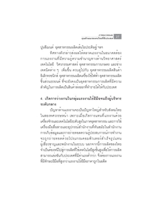 ภาพอนาคตและ
                                  คุณลักษณะของคนไทยที่พึงประสงค์   27

ปนซเมนต์ อตสาหกรรมผลตเสนใยประดษฐ์ ฯลฯ
   ู ี      ุ                    ิ ้     ิ
        ทิศทางดังกล่าวส่งผลให้ตลาดแรงงานในอนาคตต้อง
การแรงงานท ี ่ ม ี ค วามร ู ้ ค วามชำนาญทางด ้ า นว ิ ท ยาศาสตร ์
เทคโนโลยี วิศวกรรมศาสตร์ อุตสาหกรรมการเกษตร และช่าง
เทคนิคต่าง ๆ เพิ่มขึ้น ควบคู่ไปกับ อุตสาหกรรมผลิตสินค้า
อเิ ลกทรอนกส์ อตสาหกรรมผลตเครองใชไฟฟา อตสาหกรรมผลต
     ็     ิ ุ                     ิ ่ื ้ ้ ุ                 ิ
ชิ้นส่วนรถยนต์ ที่จะยังคงเป็นอุตสาหกรรมการผลิตที่มีความ
สำคัญในการผลิตเป็นสินค้าส่งออกที่ทำรายได้ให้กับประเทศ

4. เกิดการว่างงานในกลุ่มแรงงานไร้ฝีมือจนถึงผู้บริหาร
ระดับกลาง
           ปัญหาด้านแรงงานจะเป็นปัญหาใหญ่สำหรับสังคมไทย
ในสองทศวรรษหน ้ า เพราะเม ื ่ อ เก ิ ด การแทนท ี ่ แ รงงานด ้ ว ย
เครองจกรและเทคโนโลยระดบสงในภาคอตสาหกรรม และการใช้
      ่ื ั                 ี ั ู         ุ
เครื่องมือสื่อสารและอุปกรณ์สำนักงานที่ทันสมัยในสำนักงาน
การเก็บข้อมูลและการถ่ายทอดความรู้ประสบการณ์การทำงาน
จะถ ู ก ถ ่ า ยทอดด ้ ว ยโปรแกรมคอมพ ิ ว เตอร ์ ส ำเร ็ จ ร ู ป แทน
ผู้เชี่ยวชาญและพนักงานในระบบ นอกจากนี้การผลิตของไทย
จำเป็นต้องหนีไปสูการผลิตทีใช้เทคโนโลยีสงขันสูงเพือให้การผลิต
                      ่      ่             ู ้       ่
สามารถแข่งขันกับประเทศที่มีค่าแรงต่ำกว่า จึงต้องการแรงงาน
ทมทกษะฝมอทสงกวาแรงงานไรฝมอราคาถกในอดต
  ่ี ี ั      ี ื ่ี ู ่         ้ ี ื       ู     ี
 