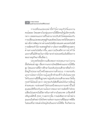 ภาพอนาคตและ
  28    คุณลักษณะของคนไทยที่พึงประสงค์


                  การเปลี ่ ย นแปลงเหล่ า นี ้ ท ำให้ ภ าคธุ ร กิ จ ใช้ แ รงงาน
คนน้อยลง โดยเฉพาะในกลุ่มแรงงานไร้ฝีมือจนถึงผู้บริหารระดับ
กลาง ตลอดจนแรงงานที่ไม่สามารถปรับตัวให้สอดคล้องกับ
การเปลยนแปลงของเศรษฐกจและสงคมในอนาคตไดโดยเฉพาะ
                  ่ี                       ิ       ั                  ้
อย่างยิงการพัฒนาทางด้านเทคโนโลยีสารสนเทศ และเทคโนโลยี
                ่
การผลตจะทำใหภาคเศรษฐกจตาง ๆ ตองการคนทมทกษะเฉพาะ
              ิ             ้                ิ ่     ้         ่ี ี ั
ด้านทางเทคโนโลยีมากขึ้น และการเปิดเสรีทางการค้าทำให้
แรงงานที่ไม่มีทักษะในการใช้ภาษาต่างประเทศไม่เป็นที่ต้องการ
ของภาคธรกจมากขนเรอย ๆุ ิ        ้ึ ่ื
                  ประเทศไทยมีความเสี่ยงของการประสบภาวะว่างงาน
เรื้อรังค่อนข้างสูง เนื่องจากแรงงานไทยมีสัดส่วนแรงงานไร้ฝีมือ
สูง โดยแรงงานที่มีการศึกษาในระดับประถมศึกษาหรือต่ำกว่า
ม ี อ ย ู ่ ถ ึ ง ประมาณก ึ ่ ง หน ึ ่ ง ของแรงงานท ั ้ ง ระบบ การยกระด ั บ
แรงงานโดยการให้ ค วามรู ้ แ ละฝึ ก ทั ก ษะที ่ จ ำเป็ น ในอนาคต
ให้กับแรงงานที่มีพื้นฐานความรู้ระดับประถมศึกษาลงมาได้นั้น
กระทำได้ค่อนข้างยาก ประกอบกับนิสัยที่ไม่สนใจในการเรียนรู้
ด้ ว ยตนเอง จะส่ ง ผลทำให้ ส ่ ว นหนึ ่ ง ของแรงงานเหล่ า นี ้ ไ ม่ ม ี
คุณสมบัติที่ตรงกับความต้องการของภาคการผลิตที่กำลังจะ
เปลยนไปและจะไมมโอกาสในการทำงานในอนาคต (เกรยงศกด์ิ
      ่ี                       ่ ี                                       ี ั
เจริญวงศ์ศกดิ์, 2543: 1) นอกจากนัน การแข่งขันทางการค้าอย่าง
                      ั                          ้
รุนแรงเป็นตัวอย่างให้เกิดความต้องการแรงงานที่มีคุณภาพฝีมือ
ในขณะที่เยาวชนส่วนใหญ่ยังเป็นแรงงานไร้ฝีมือ จึงเกิดความ
 