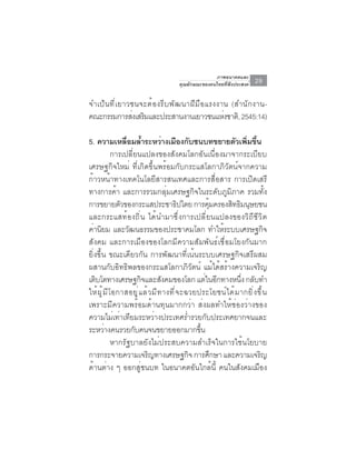 ภาพอนาคตและ
                                              คุณลักษณะของคนไทยที่พึงประสงค์        29

จำเป็ น ที ่ เ ยาวชนจะต้ อ งรี บ พั ฒ นาฝี ม ื อ แรงงาน (สำนั ก งาน-
คณะกรรมการสงเสรมและประสานงานเยาวชนแหงชาติ, 2545:14)
                   ่ ิ                                ่

5. ความเหลือมล้ำระหว่างเมืองกับชนบทขยายตัวเพิมขึน
                     ่                                                      ่ ้
                การเปลี่ยนแปลงของสังคมโลกอันเนื่องมาจากระเบียบ
เศรษฐกิจใหม่ ที่เกิดขึ้นพร้อมกับกระแสโลกาภิวัตน์จากความ
ก้าวหน้าทางเทคโนโลยีสารสนเทศและการสื่อสาร การเปิดเสรี
ทางการค้า และการรวมกลุ่มเศรษฐกิจในระดับภูมิภาค รวมทั้ง
การขยายตัวของกระแสประชาธิปไตย การคุมครองสิทธิมนุษยชน        ้
และกระแสท้องถิ่น ได้นำมาซึ่งการเปลี่ยนแปลงของวิถีชีวิต
ค่านิยม และวัฒนธรรมของประชาคมโลก ทำให้ระบบเศรษฐกิจ
สังคม และการเมืองของโลกมีความสัมพันธ์เชื่อมโยงกันมาก
ยิ่งขึ้น ขณะเดียวกัน การพัฒนาที่เน้นระบบเศรษฐกิจเสรีผสม
ผสานกับอิทธิพลของกระแสโลกาภิวัตน์ แม้ได้สร้างความเจริญ
เติบโตทางเศรษฐกิจและสังคมของโลก แต่ในอีกทางหนึง กลับทำ                    ่
ให ้ ผ ู ้ ม ี โ อกาสอย ู ่ แ ล ้ ว ม ี ท างท ี ่ จ ะฉวยประโยชน ์ ไ ด ้ ม ากย ิ ่ ง ข ึ ้ น
เพราะมีความพร้อมด้านทุนมากกว่า ส่งผลทำให้ช่องว่างของ
ความไม่เท่าเทียมระหว่างประเทศร่ำรวยกับประเทศยากจนและ
ระหวางคนรวยกบคนจนขยายออกมากขน
           ่            ั                                ้ึ
                หากรัฐบาลยังไม่ประสบความสำเร็จในการใช้นโยบาย
การกระจายความเจริญทางเศรษฐกิจ การศึกษา และความเจริญ
ด้านต่าง ๆ ออกสู่ชนบท ในอนาคตอันใกล้นี้ คนในสังคมเมือง
 
